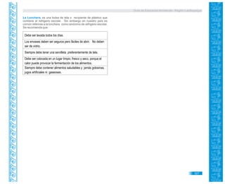 Guía de Educación Ambiental - Región Lambayeque
La Lonchera, es una bolsa de tela o recipiente de plástico que
contiene el refrigerio escolar. Sin embargo en nuestro país es
común referirse a la lonchera como sinónimo de refrigerio escolar.
Se recomienda que:
Debe ser lavada todos los días.
Los envases deben ser seguros pero fáciles de abrir. No deben
ser de vidrio.
Siempre debe tener una servilleta preferentemente de tela.
Debe ser colocada en un lugar limpio, fresco y seco, porque el
calor puede provocar la fermentación de los alimentos.
Siempre debe contener alimentos saludables y jamás golosinas,
jugos artificiales ni gaseosas.
327
 