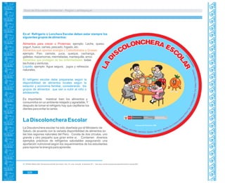 Guía de Educación Ambiental - Región Lambayeque
En el Refrigerio o Lonchera Escolar deben estar siempre los
siguientes grupos de alimentos:
Alimentos para crecer o Proteínas; ejemplo: Leche, queso,
yogurt, huevo, carnes, pescado, hígado, etc.
Alimentos que aportan energía o Carbohidratos y Grasas:
ejemplo: Pan, camote, yuca, queque, cachanga,
galletas, mazamorras, mermeladas, mantequilla, arroz.
Alimentos que protegen de las enfermedades: todas
las frutas y verduras.
Líquido; ejemplo: Agua segura, jugos y refrescos
naturales.
El refrigerio escolar debe prepararse según la
disponibilidad de alimentos locales según la
estación y economía familiar, considerando los
grupos de alimentos que van a nutrir al niño o
adolescente.
Es importante masticar bien los alimentos y
consumirlos en un ambiente relajado y agradable. Y
después de tomar el refrigerio hay que cepillarse los
dientes para evitar la caries.
La Discolonchera Escolar
La Discolonchera escolar ha sido diseñada por el Ministerio de
Salud de acuerdo con la variada disponibilidad de alimentos en89
las tres regiones naturales del Perú. Consta de dos círculos, uno
grande y otro pequeño que giran entre sí. Contienen diversos
ejemplos prácticos de refrigerios saludables asegurando una
aportación nutricional según los requerimientos de los estudiantes
para reponer la energía para aprender.
89. CENAM- MINSA.2008. Discolonchera Escolar.3era Edición. Perú. En Línea. Consulta: 16 setiembre 2011. <http://peru.nutrinet.org/areas-tematicas/alimentacion-escolar/426>
328
 