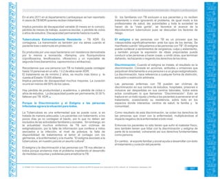Guía de Educación Ambiental - Región Lambayeque
En el año 2011 en el departamento Lambayeque se han reportado
4 casos deTB MDR quienes reciben tratamiento.
Implica periodos de discapacidad variable (6 meses en lo común),
pérdida de meses de trabajo, ausencia escolar, o pérdida de ciclos
o años de estudios. Discapacidad permanente hasta la muerte.
Tuberculosis Extremadamente Resistente – TB XDR. Es
contagiosa. La transmisión es también por vía aérea cuando el
paciente tose o estornuda sin protección.
Es producida por una cepa bacteriana con resistencia demostrada
por lo menos a isoniacida, rifampina, una fluorquinolona
(ciprofloxacina, levofloxacino, ofloxacino) y un inyectable de
segunda línea (kanamicina, capreomicina o amikacina).
Recordemos que una persona con TB no tratada puede contagiar
hasta 10 personas en un año. 1 ó 2 de ellos serán XDR.
El tratamiento es de mínimo 2 años, es mucho más tóxico y le
cuesta al Estado 15 000 dólares.
Implica periodos de discapacidad muchos mayores. La curación
ocurre en menos del 50% de los casos.
Hay pérdida de productividad y académica, o pérdida de ciclos o
años de estudios. La discapacidad puede ser permanente. El 30 %
fallecen porTB XDR.96
Porque la Discriminación y el Estigma a las personas
Infectadas agrava la situación para todos.
La Tuberculosis es una enfermedad que se puede curar, si es
tratada de manera adecuada. Los pacientes con tratamiento, a los
pocos días ya no contagian el bacilo, por lo que no deben ser
excluidos de las actividades familiares y sociales. Sin embargo, en
la actualidad muchos enfermos de TB son víctimas de
estigmatización, por la falta de información que conlleva a mitos
asociados a la infección, el nivel de pobreza, la falta de
disponibilidad de tratamientos al temor al contagio con los
gérmenes, a la enfermedad y a la muerte. “El estigma asociado a la
tuberculosis, en nuestro país es un asunto cultural”.
El estigma y la discriminación a las personas con TB nos afectan a
todos porque anclamos más el problema impidiendo el desarrollo
de medidas conjuntas y solidarias para erradicar laTB.
Si los familiares con TB excluyen a sus pacientes y no reciben
tratamiento o viven ignorando el problema, de igual modo si los
profesionales de salud, las autoridades y toda la sociedad se
hacen de la “vista gorda”, se favorece el avance de la
Mycobacterium tuberculosis pues se descuidan los factores de
riesgo.
El estigma a las personas con TB es un proceso que las
«desacredita significativamente» ante los ojos de los demás. Se
manifiesta cuando “etiquetamos a las personas con TB”. El estigma
puede conllevar a sentimientos de vergüenza, culpa y aislamiento,
y también porque la expresión de ideas prejuiciadas puede
conducir a las personas a hacer cosas, u omitir otras, que terminan
dañando, rechazando o negando los derechos de los otros.
Discriminación: Cuando el estigma se instala, el resultado es la
discriminación. Consiste en acciones, actitudes u omisiones que
perjudican directamente a una persona o a un grupo estigmatizado.
La discriminación, hace referencia a cualquier forma de distinción,
exclusión o restricción arbitraria.
Las personas enfermas con TB pueden ser víctimas de
discriminación en sus centros de estudios, hospitales, prisiones e
inclusive ser despedidas en sus centros laborales, todos estos
actos constituyen lo que llamamos: “Discriminación”. Esto se
traduce en un trato injusto y limita a los pacientes a perseverar en el
tratamiento, ocasionando su resistencia, sobre todo en los
espacios donde interactúa: centros de salud, la familia y la
comunidad.
Como resultado de esta discriminación, se violan los derechos de
las personas que viven con la enfermedad, multiplicándose el
impacto negativo de la enfermedad a todo nivel.
Entonces los pacientes no sólo tienen que sufrir el malestar físico,
sino también tienen que lidiar con la discriminación y estigma de
parte de la sociedad, vulnerando así sus derechos fundamentales
como persona.
En cambio, el soporte familiar y social ayuda a desarrollar con éxito
el tratamiento y curación del paciente.
93. PRISMA. 2010. Fortalecimiento de las acciones de Planificación Regional, difusión y monitoreo del PEM TB. Situación de la Tuberculosis en el Perú. Colección de 23 Diapositivas. Lambayeque, color.
357
 
