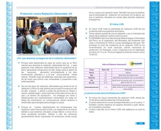 Guía de Educación Ambiental - Región Lambayeque
Índice de Radiación Ultravioleta B
Riesgo Èndice UVB Protección
Mínimo 1-2 Ninguna
Bajo 3-5 Aplicar factor de protección solar
Moderado 6-8 Aplicar factor de protección solar, uso de sombrero
Alto 9-11 Aplicar factor de protección solar, uso de sombrero y
gafas con filtro UV-A y BMuy alto 12-14
Extremadamente alto > 14
Aplicar factor de protección solar, uso de sombrero y
gafas con filtro UV-A y B. Exposiciones al sol por un
tiempo limitado.
¿Por qué debemos protegernos de la radiación ultravioleta?
Porque está deteriorada la capa de ozono que es un filtro
natural que absorbe la radiación ultravioleta del sol, y está
pasando más radiación ultravioleta hacia la superficie de la
tierra generando situaciones de alto riesgo para la salud de
las personas, afectando principalmente a los ojos
produciendo cataratas y, a la piel provocándole hasta
cáncer. También baja las defensas naturales del organismo,
de tal modo que somos más vulnerables o propensos a las
enfermedades.
De los tres tipos de radiación ultravioleta que emite el sol, la
radiación UVB es la más dañina para la salud humana por ser
de alta energía y afecta a todas las personas en mayor o
menor medida según varios factores entre ellos el tono de su
piel y el tiempo de exposición; sin embargo los niños y
adolescentes son especialmente vulnerables por estar en
etapa de crecimiento; en consecuencia, tienen derecho a
desarrollar aprendizajes para proteger su salud.
Porque en nuestro departamento de Lambayeque hay
radiación solar intensa todo el año y en especial en el verano
debido a que estamos ubicados a baja latitud o cerca de la
línea ecuatorial terrestre. Debido a ello las personas
generalmente tienen expuestas sin protección varias zonas
de su cuerpo a la radiación solar. También hay que considerar
que la intensidad de radiación UV aumenta con la altura, así
que si estamos ubicados en zonas altas también debemos
protegernos.
El Índice UVB.
El índice UVB mide la intensidad de radiación UVB del sol
incidente sobre la superficie de la tierra.
Tiene valores a partir de uno en adelante y es un indicador del
efecto de la radiación sobre la piel humana.
El SENAMHI (Servicio Nacional de Meteorología e Hidrología
del Perú) es el organismo del Ministerio del Ambiente que
mide y monitorea la UVB en zonas estratégicas del país. Sin
embargo el nivel de incidencia de la radiación UVB se ha
incrementado en nivel nacional, siendo necesaria la
protección. En Arequipa, Lima y Cajamarca se ha registrado
el índice UV 14 y en Piura se registra a la fecha incluso índice
15 de UV.
Protección contra Radiación Ultravioleta- UV
http://www.tudocente.com/entregan-5-mil-gorros-a-escolares-para-evitar-la-radiacion-solar/
¿Cuándo es más dañina la Radiación UVB?
En horas de mayor intensidad de radiación UVB: desde las
10:00 de la mañana hasta las 4:00 de la tarde.
Cuando estamos en zonas de bajas latitudes y en el verano. Y
también cuando estamos en lugares ubicados a gran altura,
en montañas y nevados.
Cuánto más alto es el índice UVB más peligroso es para la
salud.
359
 