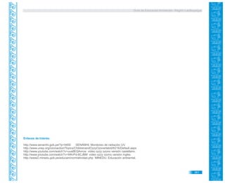 Guía de Educación Ambiental - Región Lambayeque
Enlaces de Interés:
http://www.senamhi.gob.pe/?p=0400 SENAMHI. Monitoreo de radiación UV.
http://www.unep.org/ozonaction/Topics/ChildrenandOzzyOzone/tabid/6216/Default.aspx
http://www.youtube.com/watch?v=uua8EQAvrcw vídeo ozzy ozono versión castellano.
http://www.youtube.com/watch?v=WKrPd-8CJBM vídeo ozzy ozono versión inglés.
http://www2.minedu.gob.pe/educam/normatividad.php MINEDU. Educación ambiental.
361
 