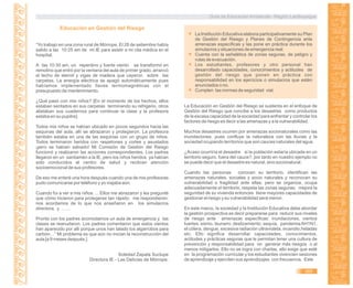 Guía de Educación Ambiental - Región Lambayeque
Educación en Gestión del Riesgo
“Yo trabajo en una zona rural de Mórrope. El 28 de setiembre había
salido a las 10:25 am de mi IE para asistir a mi cita médica en el
hospital.
A las 10:30 am, un repentino y fuerte viento se transformó en
remolino que entró por la ventana del aula de primer grado, arrancó
el techo de eternit y vigas de madera que cayeron sobre las
carpetas. La energía eléctrica se apagó automáticamente pues
habíamos implementado llaves termomagnéticas con el
presupuesto de mantenimiento.
¿Qué pasó con mis niños? [En el momento de los hechos, ellos
estaban sentados en sus carpetas terminando su refrigerio, otros
alistaban sus cuadernos para continuar la clase y la profesora
estaba en su pupitre].
Todos mis niños se habían ubicado en pocos segundos hacia las
esquinas del aula, allí se abrazaron y protegieron. La profesora
también estaba en una de las esquinas con un grupo de niños.
Todos terminaron heridos con raspetones y cortes y asustados
¡pero se habían salvado! Mi Comisión de Gestión del Riesgo
funcionó y realizaron las acciones correspondientes. Los padres
llegaron en un santiamén a la IE, pero los niños heridos ya habían
sido conducidos al centro de salud y recibían atención
socioemocional de sus profesores.
De eso me enteré una hora después cuando una de mis profesoras
pudo comunicarse por teléfono y yo viajaba aún.
Cuando fui a ver a mis niños…. Ellos me abrazaron y les pregunté
que cómo hicieron para protegerse tan rápido; me respondieron:
nos acordamos de lo que nos enseñaron en los simulacros
directora, y ……
Pronto con los padres acomodamos un aula de emergencia y las
clases se reanudaron. Los padres comentaron que estos vientos
han aparecido por allí porque unos han talado los algarrobos para
carbón…” Mi problema es que aún no inician la reconstrucción del
aula [a 9 meses después.]
Soledad Zapata Suclupe
Directora IE - Las Delicias de Mórrope.
La Institución Educativa elabora participativamente su Plan
de Gestión del Riesgo y Planes de Contingencia ante
amenazas específicas y las pone en práctica durante los
simulacros y situaciones de emergencia real.
Cuenta con la señalética de zonas seguras, de peligro y
rutas de evacuación.
Los estudiantes, profesores y otro personal han
desarrollado capacidades, conocimientos y actitudes de
gestión del riesgo que ponen en práctica con
responsabilidad en los ejercicios o simulacros que estén
anunciados o no.
Cumplen las normas de seguridad vial.
La Educación en Gestión del Riesgo se sustenta en el enfoque de
Gestión del Riesgo que concibe a los desastres como productos
de la escasa capacidad de la sociedad para enfrentar y controlar los
factores de riesgo es decir a las amenazas y a la vulnerabilidad.
Muchos desastres ocurren por amenazas socionaturales como las
inundaciones, pues confluye la naturaleza con las lluvias y la
sociedad ocupando territorios que son cauces naturales del agua.
¿Acaso ocurriría el desastre si la población estaría ubicada en un
territorio seguro, fuera del cauce?, por tanto en nuestro ejemplo no
se puede decir que el desastre es natural, sino socionatural.
Cuando las personas conocen su territorio, identifican las
amenazas naturales, sociales y socio naturales y reconocen su
vulnerabilidad o fragilidad ante ellas, pero se organiza, ocupa
adecuadamente el territorio, respeta las zonas seguras; mejora la
seguridad de su vivienda entonces tiene mayores capacidades de
gestionar el riesgo y su vulnerabilidad será menor.
En este marco, la sociedad y la Institución Educativa debe abordar
la gestión prospectiva es decir prepararse para reducir sus niveles
de riesgo ante amenazas específicas: inundaciones, vientos
fuertes, sismo, tsunami, deslizamiento, sequía, pandemiaAH1N1,
el cólera, dengue, excesiva radiación ultravioleta, incendio,heladas
etc. Ello significa desarrollar capacidades, conocimientos,
actitudes y prácticas seguras que le permitan tener una cultura de
prevención y responsabilidad para no generar más riesgos o al
menos mitigarlos. Ello no se logra con charlas, ello exige que esté
en la programación curricular y los estudiantes vivencien sesiones
de aprendizaje y ejerciten sus aprendizajes con frecuencia. Este
365
 