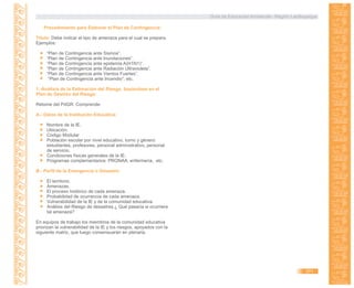 Guía de Educación Ambiental - Región Lambayeque
Procedimiento para Elaborar el Plan de Contingencia:
Título: Debe indicar el tipo de amenaza para el cual se prepara.
Ejemplos:
“Plan de Contingencia ante Sismos”.
“Plan de Contingencia ante Inundaciones”.
“Plan de Contingencia ante epidemia A(H1N1)”.
“Plan de Contingencia ante Radiación Ultravioleta”.
“Plan de Contingencia ante Vientos Fuertes”.
“Plan de Contingencia ante Incendio”; etc.
1.-Análisis de la Estimación del Riesgo, basándose en el
Plan de Gestión del Riesgo:
Retome del PdGR. Comprende:
A.- Datos de la Institución Educativa:
Nombre de la IE.
Ubicación.
Código Modular
Población escolar por nivel educativo, turno y género:
estudiantes, profesores, personal administrativo, personal
de servicio.
Condiciones físicas generales de la IE.
Programas complementarios: PRONAA, enfermería, etc.
B.- Perfil de la Emergencia o Desastre:
El territorio.
Amenazas.
El proceso histórico de cada amenaza.
Probabilidad de ocurrencia de cada amenaza.
Vulnerabilidad de la IE y de la comunidad educativa.
Análisis del Riesgo de desastres.¿ Qué pasaría si ocurriera
tal amenaza?
En equipos de trabajo los miembros de la comunidad educativa
priorizan la vulnerabilidad de la IE y los riesgos, apoyados con la
siguiente matriz, que luego consensuarán en plenaria.
371
 