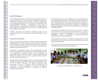 Gestión Pedagógica
Comprende la elaboración del Proyecto Curricular Institucional con
enfoque ambiental, en consecuencia el desarrollo curricular de
capacidades, conocimientos, actitudes y prácticas ambientales
que progresivamente permiten la formación de ciudadanos con
responsabilidad ambiental. Constituye un pilar para la
sostenibilidad de la Educación Ambiental porque los aprendizajes
que se logren se evidenciarán en prácticas o comportamientos
ambientales en la sociedad.
También comprende la formación ambiental continua de la
comunidad educativa y la elaboración de materiales didácticos y de
difusión.
El CalendarioAmbiental
Recurso pedagógico organizado en fechas y temas ambientales
que preocupan y movilizan la acción mundial, nacional, regional y
local para lograr o renovar compromisos y prácticas que mejoran
el uso de los recursos naturales y la calidad ambiental para el
desarrollo sostenible de la vida.
Anualmente, la Asamblea General de la Organización de las
Naciones Unidas (ONU) proclama la nominación del año en torno a
una problemática ambiental global y que constituye una
oportunidad para concientizar a todos sobre la importancia de
abordar el problema en su contexto, comprometerse y realizar
acciones concretas de solución.
Ejemplo el 2012 ha sido establecido como “Año Internacional de la
Energía Sostenible para Todos” aprobado por resolución N° 65-
151 de la ONU; ofreciendo una valiosa oportunidad para
profundizar la toma de conciencia sobre la importancia de
incrementar el acceso sostenible a la energía, la eficiencia
energética y la energía renovable en el ámbito local, regional,
nacional e internacional.
Considera que “los servicios energéticos tienen un profundo efecto
en la productividad, la salud, la educación, el cambio climático, la
seguridad alimentaria e hídrica y los servicios de comunicación” y
que “la falta de acceso a la energía no contaminante, asequible y
fiable obstaculiza el desarrollo social y económico y constituye un
obstáculo importante para el logro de los Objetivos de Desarrollo
del Milenio”(ODM).
Los Estados miembros de la ONU, entre ellos el Perú, deberán
informar sobre su avance de acciones que permitan el acceso a
la energía y los servicios energéticos y el uso de tecnologías
energéticas nuevas y renovables, incluidas medidas para
mejorar el acceso a esas tecnologías.
El desarrollo de las acciones de educación ambiental en el Plan
Anual de Trabajo y sesiones de aprendizaje deberán concordar con
el calendario ambiental.
La IE promoverá la elaboración animada del calendario ambiental
en material estructurado / concreto, digital, etc.
IE ”Señor de los Milagros” - Chepito Olivos
Guía de Educación Ambiental - Región Lambayeque
37
 