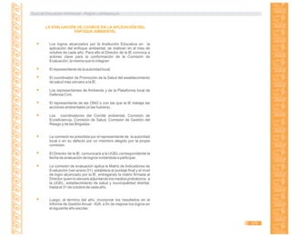 Guía de Educación Ambiental - Región Lambayeque
LA EVALUACIÓN DE LOGROS EN LA APLICACIÓN DEL
ENFOQUE AMBIENTAL
Los logros alcanzados por la Institución Educativa en la
aplicación del enfoque ambiental, se realizan en el mes de
octubre de cada año. Para ello el Director de la IE convoca a
actores clave para la conformación de la Comisión de
Evaluación, la misma que lo integran:
El representante de la autoridad local.
El coordinador de Promoción de la Salud del establecimiento
de salud más cercano a la IE.
Los representantes de Ambiente y de la Plataforma local de
Defensa Civil.
El representante de las ONG´s con las que la IE trabaja las
acciones ambientales (si las hubiera).
Los coordinadores del Comité ambiental, Comisión de
Ecoeficiencia, Comisión de Salud, Comisión de Gestión del
Riesgo y de las Brigadas.
La comisión es presidida por el representante de la autoridad
local o en su defecto por un miembro elegido por la propia
comisión.
El Director de la IE. comunicará a la UGEL correspondiente la
fecha de evaluación de logros invitándola a participar.
La comisión de evaluación aplica la Matriz de Indicadores de
Evaluación (ver anexo 01), establece el puntaje final y el nivel
de logro alcanzado por la IE, entregando la matriz firmada al
Director quien lo elevará adjuntando los medios probatorios a
la UGEL, establecimiento de salud y municipalidad distrital,
hasta el 31 de octubre de cada año.
Luego, al término del año, incorporar los resultados en el
Informe de Gestión Anual - IGA, a fin de mejorar los logros en
el siguiente año escolar.
379
 