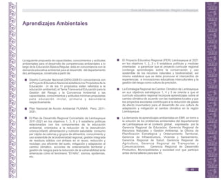 Diseño Curricular Nacional (DEN) 2008 En concordancia con
el Proyecto Educativo Nacional establece los Propósitos de la
Educación (4 de los 11 propósitos están referidos a la
educación ambiental), el Tema Transversal Educación para la
Gestión del Riesgo y la Conciencia Ambiental y las
capacidades, conocimientos y actitudes mínimas propuestas
para educación inicial, primaria y secundaria
respectivamente.
Plan Nacional de Acción Ambiental PLANAA Perú: 2011-
2021.
El Plan de Desarrollo Regional Concertado de Lambayeque
2011-2021 en los objetivos 1, 3, 8 y 9 establece políticas
relacionadas con los componentes de la educación
ambiental, orientados a la reducción de la desnutrición
crónica infantil, alimentación y nutrición saludable: consumo
per cápita de calorías y grupos de alimentos, conocimiento y
uso sostenible de la biodiversidad regional, gestión integrada
de residuos sólidos con énfasis en el reuso, reducción y
reciclaje; uso eficiente del suelo, mitigación y adaptación al
cambio climático, acciones de ordenamiento territorial y
gestión de riesgos para la reducción de la vulnerabilidad ante
amenazas como el fenómeno “El Niño”, sismos, epidemias,
etc.
Aprendizajes Ambientales
La siguiente propuesta de capacidades, conocimientos y actitudes
ambientales para el desarrollo de competencias ambientales a lo
largo de la Educación Básica Regular, está en concordancia con la
demanda educativa ambiental para el desarrollo del departamento
de Lambayeque, construida a partir de:
El Proyecto Educativo Regional (PER) Lambayeque al 2021
en los objetivos 1, 2, 3 y 6 establece políticas y medidas
orientadas a garantizar que el proyecto curricular regional
contenga aprendizajes sobre la conservación y uso
sostenible de los recursos naturales y biodiversidad, así
mismo establece que se debe promover el intercambio de
experiencias e innovaciones educativas interculturales y la
gestión del riesgo como cultura de previsión.
La Estrategia Regional de Cambio Climático de Lambayeque
en sus objetivos estratégicos 1, 4 y 5 se orienta a que el
currículo educativo regional incorpore aprendizajes sobre el
cambio climático de acuerdo con las realidades locales y que
los proyectos escolares contribuyan a la reducción de gases
de efecto invernadero para el desarrollo de una cultura de
adaptación y mitigación al cambio climático en la región
Lambayeque.
La demanda de aprendizajes ambientales en EBR, en torno a
la solución de los problemas ambientales del departamento
de Lambayeque en el contexto global; expresada por la
Gerencia Regional de Educación, Gerencia Regional de
Recursos Naturales y Gestión Ambiental, la Oficina de
Planificación Estratégica y Ordenamiento Territorial,
Gerencia de Infraestructura, Vivienda y Saneamiento,
Gerencia Regional de Salud, Gerencia Regional de
Agricultura, Gerencia Regional de Transportes y
Comunicaciones, Gerencia Regional de Desarrollo
Productivo, Municipalidades y sociedad civil que participó
antes de los talleres para ese fin.
Guía de Educación Ambiental - Región Lambayeque
45
 