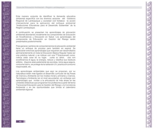 Esta manera conjunta de identificar la demanda educativa
ambiental específica con los diversos sectores del Gobierno
Regional de Lambayeque y sociedad civil fortalece la acción
intersectorial para la aplicación del enfoque ambiental
“Instituciones Educativas para el Desarrollo Sostenible” de la
Región Lambayeque.
A continuación se presentan los aprendizajes de educación
ambiental abordando inicialmente los componentes de Educación
en Ecoeficiencia y Educación en Salud. Los aprendizajes del
componente de Educación en Gestión del Riesgo serán
presentados posteriormente.
Para generar cambios de comportamientos la educación ambiental
tiene un enfoque de proceso pero también en espiral. Se
apreciarán entonces aprendizajes que requieren ser desarrollados
permanentemente en toda la Educación Básica Regular hasta ser
una práctica natural; y se indican con una T*(transversal) como:
coloca cada cosa en su lugar, cuida su árbol, usa con
ecoeficiencia el agua, la energía, reduce y clasifica sus residuos
sólidos, dispone adecuadamente las excretas, toma agua segura,
consume hierro, se protege de la radiación UV, practica el consumo
responsable, etc.
Los aprendizajes ambientales que aquí se proponen, por su
naturaleza están más ligados al desarrollo curricular de las Áreas
de Ciencia y Ambiente (en los niveles inicial y primaria) y Ciencia,
Tecnología y Ambiente (en el nivel secundaria); sin embargo son
aprendizajes que invitan a la articulación de más áreas en las
unidades didácticas que programen los profesores a partir del tema
Transversal Educación para la Gestión del Riesgo y la Conciencia
Ambiental y en las oportunidades que brinda el calendario
ambiental regional.
Guía de Educación Ambiental - Región Lambayeque
46
 