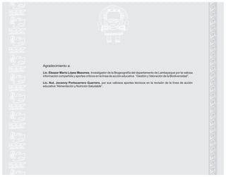 Agradecimiento a:
Lic. Eleazar Mario López Mesones. Investigador de la Biogeografía del departamento de Lambayeque por la valiosa
información compartida y aportes críticos en la línea de acción educativa “Gestión y Valoración de la Biodiversidad”.
Lic. Nut. Jovanny Portocarrero Guerrero, por sus valiosos aportes técnicos en la revisión de la línea de acción
educativa “Alimentación y Nutrición Saludable”.
 