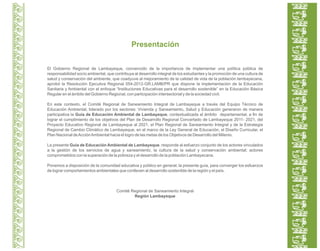 El Gobierno Regional de Lambayeque, convencido de la importancia de implementar una política pública de
responsabilidad socio ambiental, que contribuya al desarrollo integral de los estudiantes y la promoción de una cultura de
salud y conservación del ambiente, que coadyuve al mejoramiento de la calidad de vida de la población lambayecana,
aprobó la Resolución Ejecutiva Regional 054-2012-GR.LAMB/PR que dispone la implementación de la Educación
Sanitaria y Ambiental con el enfoque “Instituciones Educativas para el desarrollo sostenible” en la Educación Básica
Regular en el ámbito del Gobierno Regional, con participación intersectorial y de la sociedad civil.
En este contexto, el Comité Regional de Saneamiento Integral de Lambayeque a través del Equipo Técnico de
Educación Ambiental, liderado por los sectores: Vivienda y Saneamiento, Salud y Educación generaron de manera
participativa la Guía de Educación Ambiental de Lambayeque, contextualizada al ámbito departamental, a fin de
lograr el cumplimiento de los objetivos del Plan de Desarrollo Regional Concertado de Lambayeque 2011- 2021, del
Proyecto Educativo Regional de Lambayeque al 2021, el Plan Regional de Saneamiento Integral y de la Estrategia
Regional de Cambio Climático de Lambayeque, en el marco de la Ley General de Educación, el Diseño Curricular, el
Plan Nacional deAcciónAmbiental hacia el logro de las metas de los Objetivos de Desarrollo del Milenio.
La presente Guía de Educación Ambiental de Lambayeque, responde al esfuerzo conjunto de los actores vinculados
a la gestión de los servicios de agua y saneamiento, la cultura de la salud y conservación ambiental; actores
comprometidos con la superación de la pobreza y el desarrollo de la población Lambayecana.
Ponemos a disposición de la comunidad educativa y público en general, la presente guía, para converger los esfuerzos
de lograr comportamientos ambientales que conlleven al desarrollo sostenible de la región y el país.
Comité Regional de Saneamiento Integral
Región Lambayeque
Presentación
 