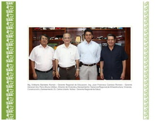 Mg. Edilberto Bardales Román - Gerente Regional de Educación; Ing. Juan Francisco Cardoso Romero - Gerente
General;Arq. Percy Bruno Ubillús - Director de Vivienda y Saneamiento / Gerencia Regional de Infraestructura, Vivienda,
Construcción y Saneamiento; Dr. Carlos Uriarte Núñez - Gerente Regional de Salud.
 