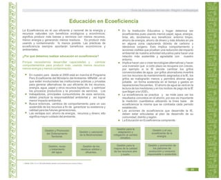 La Ecoeficiencia es el uso eficiente y racional de la energía y
recursos naturales con beneficios ecológicos y económicos;
significa producir más bienes y servicios con menos recursos,
menor energía y generando menos residuos. Es producir más
usando y contaminando lo menos posible. Las prácticas de
ecoeficiencia siempre aportarán beneficios económicos y
ambientales.
Educación en Ecoeficiencia
En nuestro país desde el 2009 está en marcha el Programa
Perú Ecoeficiente del Ministerio del Ambiente- MINAM en el4
que están involucradas las instituciones públicas y privadas
para generar alternativas de uso eficiente de los recursos,
energía, agua, papel y otros recursos logísticos; y optimizar
los procesos productivos y la provisión de servicios. Los
trabajadores, principales consumidores de esos servicios,
deben practicar la responsabilidad ambiental y así lograr
menor impacto ambiental.
Busca entonces, cambios de comportamiento para un uso
sostenible de los recursos a fin de garantizar su existencia y
calidad para las futuras generaciones.
Las ventajas son: ahorro de energía, recursos y dinero; ello
significa mayor cuidado del ambiente.
¿Por qué debemos realizar educación en ecoeficiencia?
Porque necesitamos desarrollar capacidades y cambiar
comportamientos para producir más, usando menos recursos,
menos energía y menos contaminación.
En la Institución Educativa y hogar debemos ser
ecoeficientes pues usando menos papel, agua, energía,
tinta, etc. tendremos eco beneficios: entorno limpio,
ahorro de energía, ahorro de dinero y más árboles en pie
en alguna zona capturando dióxido de carbono y
dándonos oxígeno. Esto implica comportamiento y
acciones visibles que prueben una reducción del impacto
ambiental de nuestra actividad educativa para hacer una
relación más sostenible y agradable con nuestro
entorno.
Implica hacer uso o crear tecnologías alternativas y hacer
una inversión que a corto plazo se recupera con creces,
por ejemplo si la IE decide cambiar los grifos
convencionales de agua por grifos ahorradores invertirá
con los recursos de mantenimiento asignados a la IE, los
grifos se malograrán menos y permitirá ahorrar agua
potable en forma sostenida en el tiempo y gastos en
reparaciones frecuentes. El ahorro de agua se verá en la
lectura de los medidores y en los recibos de pago de la IE
que llegan a la UGEL.
La ecoeficiencia se practica y se mide para ver los
resultados concretos en el ahorro, por eso es importante
la medición cuantitativa utilizando la línea base de
ecoeficiencia la misma que se contrasta cada periodo
establecido.
Las acciones de ecoeficiencia que desarrolle la IE,
deben estar articuladas al plan de desarrollo de su
comunidad, distrito y región.
La Educación en Ecoeficiencia comprende :
Gestión para la
adaptación y
mitigación al cambio
climático.
Gestión, reuso
y tratamiento
del agua.
Gestión y el uso
ecoeficiente de la
energía.
Gestión y Promoción
del Ordenamiento
Territorial.
Gestión y valoración
de la Biodiversidad.
Gestión de los
residuos sólidos y
efluentes.
Gestión y promoción de
los patrones de
producción y consumo
responsable o sostenible.
Gestión para la
mejora de la calidad
de los recursos aire
y suelo.
4. MINAM. 2009. D.S. N° 009-2009-MINAM. Medidas de Ecoeficiencia para el Sector Público.
Guía de Educación Ambiental - Región Lambayeque
85
 