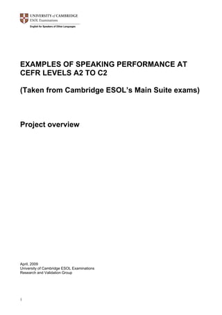 1
EXAMPLES OF SPEAKING PERFORMANCE AT
CEFR LEVELS A2 TO C2
(Taken from Cambridge ESOL’s Main Suite exams)
Project overview
April, 2009
University of Cambridge ESOL Examinations
Research and Validation Group
 