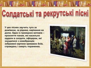 У цих піснях звучить туга за
домівкою, за ріднею, нарікання на
долю. Один із провідних мотивів –
прокляття панам, які насильно
оддали в солдати, офіцерам, які
знущалися з новобранців;
зображені картини кривавих боїв,
страждань і смерть поранених.
 