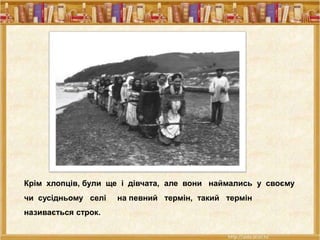 Крім хлопців, були ще і дівчата, але вони наймались у своєму
чи сусідньому селі на певний термін, такий термін
називається строк.
 