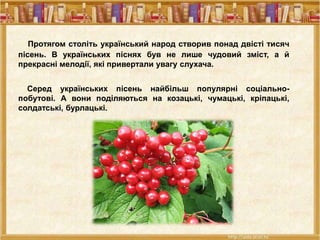 Протягом століть український народ створив понад двісті тисяч
пісень. В українських піснях був не лише чудовий зміст, а й
прекрасні мелодії, які привертали увагу слухача.
Серед українських пісень найбільш популярні соціально-
побутові. А вони поділяються на козацькі, чумацькі, кріпацькі,
солдатські, бурлацькі.
 