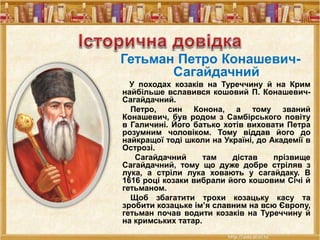 Гетьман Петро Конашевич-
Сагайдачний
У походах козаків на Туреччину й на Крим
найбільше вславився кошовий П. Конашевич-
Сагайдачний.
Петро, син Конона, а тому званий
Конашевич, був родом з Самбірського повіту
в Галичині. Його батько хотів виховати Петра
розумним чоловіком. Тому віддав його до
найкращої тоді школи на Україні, до Академії в
Острозі.
Сагайдачний там дістав прізвище
Сагайдачний, тому що дуже добре стріляв з
лука, а стріли лука ховають у сагайдаку. В
1616 році козаки вибрали його кошовим Січі й
гетьманом.
Щоб збагатити трохи козацьку касу та
зробити козацьке ім’я славним на всю Європу,
гетьман почав водити козаків на Туреччину й
на кримських татар.
 