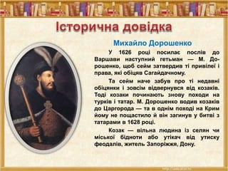 Михайло Дорошенко
У 1626 році посилає послів до
Варшави наступний гетьман — М. До-
рошенко, щоб сейм затвердив ті привілеї і
права, які обіцяв Сагайдачному.
Та сейм наче забув про ті недавні
обіцянки і зовсім відвернувся від козаків.
Тоді козаки починають знову походи на
турків і татар. М. Дорошенко водив козаків
до Царгорода — та в однім поході на Крим
йому не пощастило й він загинув у битві з
татарами в 1628 році.
Козак — вільна людина із селян чи
міської бідноти або утікач від утиску
феодалів, житель Запоріжжя, Дону.
 