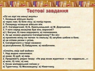 «Ой на горі та женці жнуть»
1. Козацьке військо йшло:
а) через лан; б) біля лісу; в) попід горою.
2. Попереду козацьке військо вів:
а) П. Сагайдачний; б) Б. Хмельницький; в) М. Дорошенко.
3. У кого серед козацтва був кінь вороний?
а) І. Богуна; б) пана хорунжого; в) полковника.
4. За що козаки дорікали Сагайдачному? Бо він:
а) проміняв жінку на тютюн та люльку; б) загубив шаблю в бою;
в) не співав разом з усіма.
5. Сагайдачного у творі названо:
а) розгубленим; б) байдужим; в) необачним.
«Стоїть явір над водою»
1. Над водою нахилився:
а) юнак; б) дуб; в) явір.
2. Продовжіть рядок твору: «Не рад козак журитися — так серденько...»:
а) мліє; б) тліє; в) ниє.
3. Козак молоденький поїхав у:
а) Туреччину; б) Московщину; в) Німеччину.
 