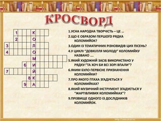1 К
2 О
3 Л
4 О
М
6 И
7 Й
8 К
9 А
1.УСНА НАРОДНА ТВОРЧІСТЬ – ЦЕ …
2.ЩО Є ОБРАЗОМ ПЕРШОГО РЯДКА
КОЛОМИЙОК?
3.ОДИН ІЗ ТЕМАТИЧНИХ РІЗНОВИДІВ ЦИХ ПІСЕНЬ?
4.У ЦИКЛІ “ДОВКІЛЛЯ МОЛОДІ” КОЛОМИЙКУ
НАЗВАНО ….
5.ЯКИЙ ХУДОЖНІЙ ЗАСІБ ВИКОРИСТАНО У
РЯДКУ:”ТА ХОЧ БИ ВСІ ЗОРІ ВПАЛИ”?
6.ЯКИМ БУЛО ПЕРВІСНЕ ПРИЗНАЧЕННЯ
КОЛОМИЙКИ?
7.ПРО ЯКОГО ПТАХА ЗГАДУЄТЬСЯ У
КОЛОМИЙКАХ?
8.ЯКИЙ МУЗИЧНИЙ ІНСТРУМЕНТ ЗГАДУЄТЬСЯ У
“ЖАРТІВЛИВИХ КОЛОМИЙКАХ”?
9.ПРІЗВИЩЕ ОДНОГО ІЗ ДОСЛІДНИКІВ
КОЛОМИЙОК.
 