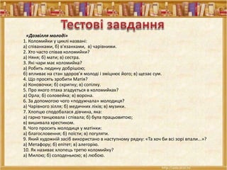 «Дозвілля молоді»
1. Коломийки у циклі названі:
а) співанками, б) в'язанками, в) чарівними.
2. Хто часто співав коломийки?
а) Няня; б) мати; в) сестра.
3. Які чари має коломийка?
а) Робить людину добрішою;
б) впливає на стан здоров’я молоді і зміцнює його; в) щезає сум.
4. Що просять зробити Матія?
а) Коновочки; б) скрипку; в) сопілку.
5. Про якого птаха згадується в коломийках?
а) Орла; б) соловейка; в) ворона.
6. За допомогою чого «подужчала» молодиця?
а) Чарівного зілля; б) медичних ліків; в) музики.
7. Хлопцю сподобалася дівчина, яка:
а) гарно танцювала і співала; б) була працьовитою;
в) вишивала хрестиком.
8. Чого просить молодиця у матінки:
а) благословення; б) поїсти; в) погуляти.
9. Який художній засіб використано в наступному рядку: «Та хоч би всі зорі впали...»?
а) Метафору; б) епітет; в) алегорію.
10. Як називає хлопець третю коломийку?
а) Милою; б) солоденькою; в) любою.
 