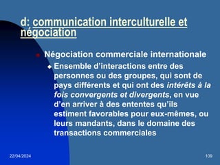 22/04/2024 109
d: communication interculturelle et
négociation
 Négociation commerciale internationale
 Ensemble d’interactions entre des
personnes ou des groupes, qui sont de
pays différents et qui ont des intérêts à la
fois convergents et divergents, en vue
d’en arriver à des ententes qu’ils
estiment favorables pour eux-mêmes, ou
leurs mandants, dans le domaine des
transactions commerciales
 