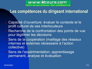 22/04/2024 119
Les compétences du dirigeant international
 Capacité d’ouverture: évaluer le contexte et le
profil culturel de ses interlocuteurs
 Recherche de la confrontation des points de vue
pour légitimer les décisions
 Sens de la coopération (maillage des réseaux
internes et externes nécessaire à l’action
collective)
 Sens de l’expérimentation, apprentissage
permanent, analyse et évaluation
 