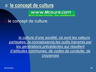 22/04/2024 86
a: le concept de culture
 le concept de culture:
la culture d’une société, ce sont les valeurs
partagées, la connaissance,les outils transmis par
les générations précédentes qui résultent
d’attitudes communes, de codes de conduite, de
croyances
 