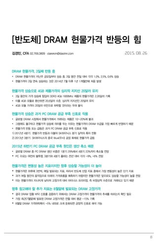 8
[반도체] DRAM 현물가격 반등의 힘
김경민, CFA 02.769.3809 clairekim@daishin.com 2015. 08. 26
DRAM 현물가격, 3일째 반등 중
 DRAM 현물가격이 지난주 금요일부터 상승 중. 3일 동안 전일 대비 각각 1.0%, 2.5%, 0.6% 상승
 현물가격이 3일 연속 상승하는 것은 2014년 7월 이후 1년 1개월만에 처음 발생
현물가격 상승으로 4GB 제품가격의 심리적 지지선 20달러 유지
 3일 동안의 가격 상승에 힘입어 DDR3 4Gb 1600Mhz 제품의 현물가격은 2.26달러 기록
 이를 4GB 모듈로 환산하면 20.6달러 수준. 심리적 지지선인 20달러 유지
 4GB 모듈 가격이 20달러 미만으로 하락할 것이라는 우려 불식
현물가격 상승은 과거 PC DRAM 공급 부족 신호로 작용
 글로벌 DRAM 시장에서 현물가격에서 거래되는 제품은 10~20%에 불과
 그럼에도 불구하고 현물가격 상승에 의미를 두는 이유는 현물가격이 DRAM 수급을 가장 빠르게 반영하기 때문
 현물가격 반등 또는 급등은 과거 PC DRAM 공급 부족 신호로 작용
1) 2012년 4분기: 현물가격 반등과 더불어 SK하이닉스 분기 실적의 흑자 전환
2) 2013년 3분기: SK하이닉스의 중국 Wuxi(우시) 공장 화재로 현물가격 급등
2015년 하반기 PC DRAM 공급 부족 원인은 생산 축소 때문
 글로벌 DRAM 중 PC DRAM 생산 비중은 1분기 29%에서 4분기 23%까지 축소될 전망
 PC 수요는 여전히 불투명. 3분기와 4분기 출하는 전년 대비 각각 -9%, -6% 전망
현물가격은 변동성 높은 지표이지만 향후 상승할 가능성이 더 높아
 현물가격은 하루에 3번씩, 매일 발표되는 지표. 따라서 반도체 산업 지표 중에서 가장 변동성이 높은 단기 지표
 과거 며칠 동안의 움직임으로 미래의 가격흐름을 예측하기 어렵지만 현물가격은 앞으로도 상승할 가능성이 높을 전망
 이는 현물가격이 지나치게 낮아져 고정가격 대비 마이너스 프리미엄, 즉 비정상적 수준으로 거래되고 있기 때문
향후 참고해야 할 추가 지표는 8월말에 발표되는 DRAM 고정가격
 결국 DRAM 업황 바닥 신호를 검증하기 위해서는 DRAM 고정가격이 현물가격의 추세를 따르는지 확인 필요
 가장 최근(7월말)에 발표된 DRAM 고정가격은 전월 대비 평균 -15% 기록
 8월말 DRAM 가격하락폭이 -5% 내외로 크게 둔화되면 긍정적 신호로 해석 가능
 