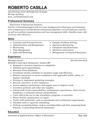 Oct 2012-Jun 2015
May 1989
ROBERTO CASILLA
Professional Summary
Experience in Restaurant business.
Service-oriented [manager] with [10 ] year background in [fast pace environment].
Core competencies include [Guest satisfaction], [Quality service] and [cost control]
as well as excellent communication and time management skills. Handles tasks with
accuracy and efficiency.
Skills
Customer and Personal Service
Administration and Management
Monitoring
Time Management
Sales and Marketing
Complex Problem Solving
Operation Monitoring
Computers and Electronics
Operation and Control
Management of Financial Resources
Experience
Manager/owner
Michelle's Catering & Restaurant - Saipan, MP
Respond to customer inquiries or complaints.
Schedule guest appointments.
Maintain client databases.
Coordinate facility schedules to maximize usage and efficiency.
Monitor operations to ensure compliance with applicable health, safety, or
hygiene standards.
Develop or implement marketing strategies.
Recruit, interview, or hire employees.
Assess employee performance and suggest ways to improve work.
Inventory products and order new supplies.
Inform staff of job responsibilities, performance expectations, client service
standards, or corporate policies and guidelines.
Train staff in the use or sale of products, programs, or activities.
Direct facility maintenance or repair.
Verify staff credentials, such as educational and certification requirements.
Schedule staff or supervise scheduling.
Perform accounting duties, such as recording daily cash flow, preparing bank
deposits, or generating financial statements.
Education
Associate of Applied Science : Major in Electronics
283 Heritage Court, Bolingbrook, IL 60490
Ph: 630-220-8725
bert_casilla@hotmail.com
 