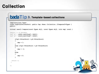 Collection

                           3.   Template-based collections

   template<class Type>
   class LogTotalPointerSort: public Osp::Base::Collection::IComparerT<Type> {
   public:

   virtual result Compare(const Type& obj1, const Type& obj2, int& cmp) const {

   result r = E_SUCCESS;
   Log* p1 = const_cast<Log*> (obj1);
   Log* p2 = const_cast<Log*> (obj2);

            if(p1->TotalPoint < p2->TotalPoint)
            {
               cmp = 1;
            }
            else if(p1->TotalPoint > p2->TotalPoint)
            {
               cmp = -1;
            }
            else
            {
               cmp = 0;
            }

        return r;
    }

   };
 