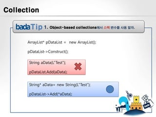 Collection

               1.   Object-based collections에서 스택 변수를 사용 말자.



      ArrayList* pDataList = new ArrayList();

      pDataList->Construct();

       String aData(L”Test”);

       pDataList.Add(aData);


       String* aData= new String(L”Test”);

       pDataList->Add(*aData);
 