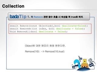 Collection

               1.   꼭 Remove 관련 함수 호출 시 속성을 꼭 true로 하자.



   result Remove(const Object&obj,bool deallocate=false);
   result RemoveAt(int index, bool deallocate = false);
   Void RemoveAll(bool deallocate = false);




             Object에 대한 메모리 해체 원한다면,

             Remove(10); -> Remove(10,true);
 