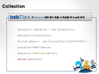 Collection

             2.   꼭 Remove 관련 함수 호출 시 속성을 꼭 true로 하자.




      ArrayList* pDataList = new ArrayList();

      pDataList->Construct();

      String* pData =    new String(L"url:1234567890");

      pDataList->Add(*pData);

      pDataList->RemoveAll(true);

      delete pDataList;
 