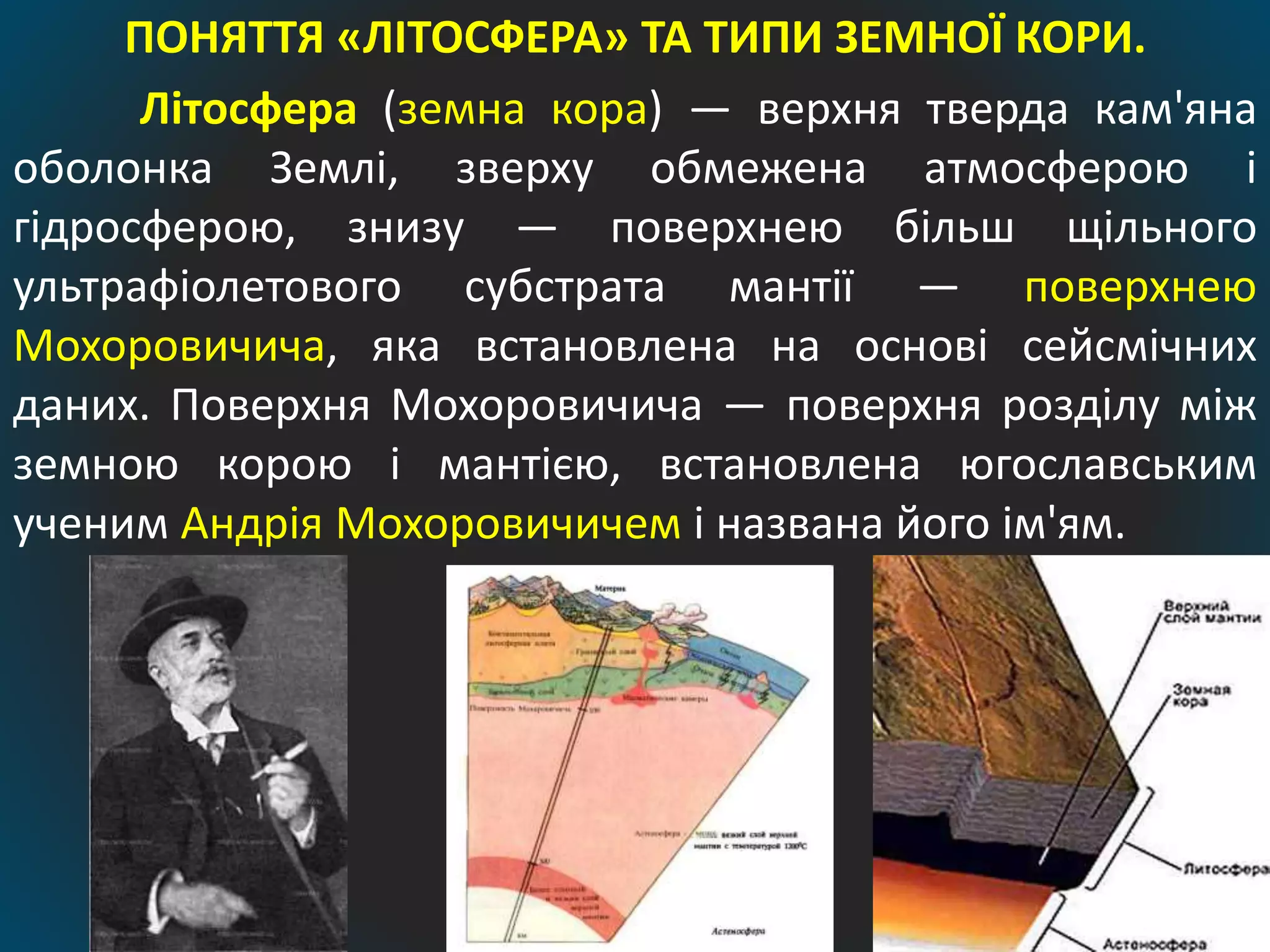 ПОНЯТТЯ «ЛІТОСФЕРА» ТА ТИПИ ЗЕМНОЇ КОРИ.
Літосфера (земна кора) — верхня тверда кам'яна
оболонка Землі, зверху обмежена атмосферою і
гідросферою, знизу — поверхнею більш щільного
ультрафіолетового субстрата мантії — поверхнею
Мохоровичича, яка встановлена на основі сейсмічних
даних. Поверхня Мохоровичича — поверхня розділу між
земною корою і мантією, встановлена югославським
ученим Андрія Мохоровичичем і названа його ім'ям.
 