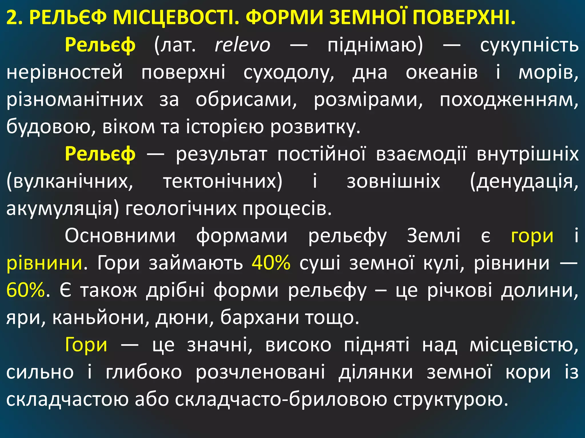 2. РЕЛЬЄФ МІСЦЕВОСТІ. ФОРМИ ЗЕМНОЇ ПОВЕРХНІ.
Рельєф (лат. relevo — піднімаю) — сукупність
нерівностей поверхні суходолу, дна океанів і морів,
різноманітних за обрисами, розмірами, походженням,
будовою, віком та історією розвитку.
Рельєф — результат постійної взаємодії внутрішніх
(вулканічних, тектонічних) і зовнішніх (денудація,
акумуляція) геологічних процесів.
Основними формами рельєфу Землі є гори і
рівнини. Гори займають 40% суші земної кулі, рівнини —
60%. Є також дрібні форми рельєфу – це річкові долини,
яри, каньйони, дюни, бархани тощо.
Гори — це значні, високо підняті над місцевістю,
сильно і глибоко розчленовані ділянки земної кори із
складчастою або складчасто-бриловою структурою.
 