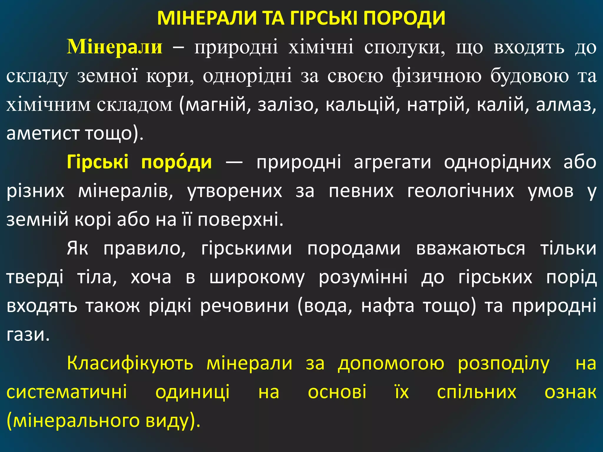 МІНЕРАЛИ ТА ГІРСЬКІ ПОРОДИ
Мінерали – природні хімічні сполуки, що входять до
складу земної кори, однорідні за своєю фізичною будовою та
хімічним складом (магній, залізо, кальцій, натрій, калій, алмаз,
аметист тощо).
Гірські поро́ди — природні агрегати однорідних або
різних мінералів, утворених за певних геологічних умов у
земній корі або на її поверхні.
Як правило, гірськими породами вважаються тільки
тверді тіла, хоча в широкому розумінні до гірських порід
входять також рідкі речовини (вода, нафта тощо) та природні
гази.
Класифікують мінерали за допомогою розподілу на
систематичні одиниці на основі їх спільних ознак
(мінерального виду).
 