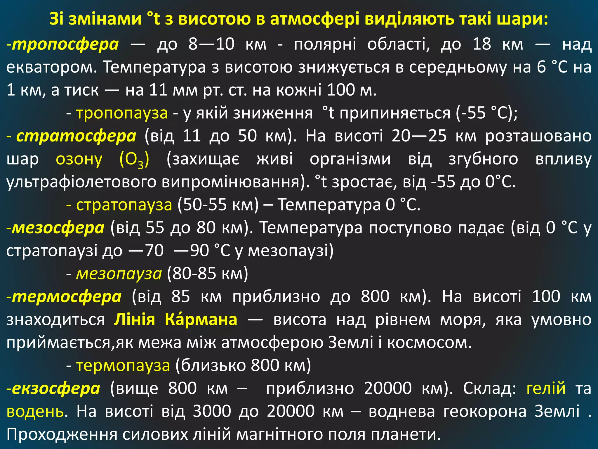 Зі змінами °t з висотою в атмосфері виділяють такі шари:
-тропосфера — до 8—10 км - полярні області, до 18 км — над
екватором. Температура з висотою знижується в середньому на 6 °C на
1 км, а тиск — на 11 мм рт. ст. на кожні 100 м.
- тропопауза - у якій зниження °t припиняється (-55 °C);
- стратосфера (від 11 до 50 км). На висоті 20—25 км розташовано
шар озону (О3) (захищає живі організми від згубного впливу
ультрафіолетового випромінювання). °t зростає, від -55 до 0°C.
- стратопауза (50-55 км) – Температура 0 °C.
-мезосфера (від 55 до 80 км). Температура поступово падає (від 0 °C у
стратопаузі до —70 —90 °C у мезопаузі)
- мезопауза (80-85 км)
-термосфера (від 85 км приблизно до 800 км). На висоті 100 км
знаходиться Лінія Ка́рмана — висота над рівнем моря, яка умовно
приймається,як межа між атмосферою Землі і космосом.
- термопауза (близько 800 км)
-екзосфера (вище 800 км – приблизно 20000 км). Склад: гелій та
водень. На висоті від 3000 до 20000 км – воднева геокорона Землі .
Проходження силових ліній магнітного поля планети.
 