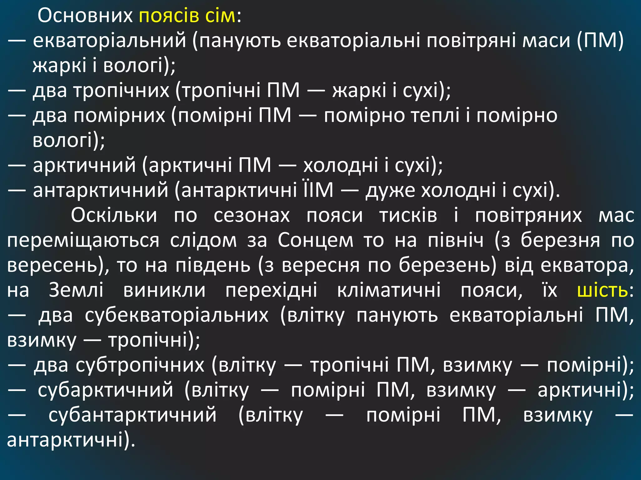 Основних поясів сім:
— екваторіальний (панують екваторіальні повітряні маси (ПМ)
жаркі і вологі);
— два тропічних (тропічні ПМ — жаркі і сухі);
— два помірних (помірні ПМ — помірно теплі і помірно
вологі);
— арктичний (арктичні ПМ — холодні і сухі);
— антарктичний (антарктичні ЇІМ — дуже холодні і сухі).
Оскільки по сезонах пояси тисків і повітряних мас
переміщаються слідом за Сонцем то на північ (з березня по
вересень), то на південь (з вересня по березень) від екватора,
на Землі виникли перехідні кліматичні пояси, їх шість:
— два субекваторіальних (влітку панують екваторіальні ПМ,
взимку — тропічні);
— два субтропічних (влітку — тропічні ПМ, взимку — помірні);
— субарктичний (влітку — помірні ПМ, взимку — арктичні);
— субантарктичний (влітку — помірні ПМ, взимку —
антарктичні).
 