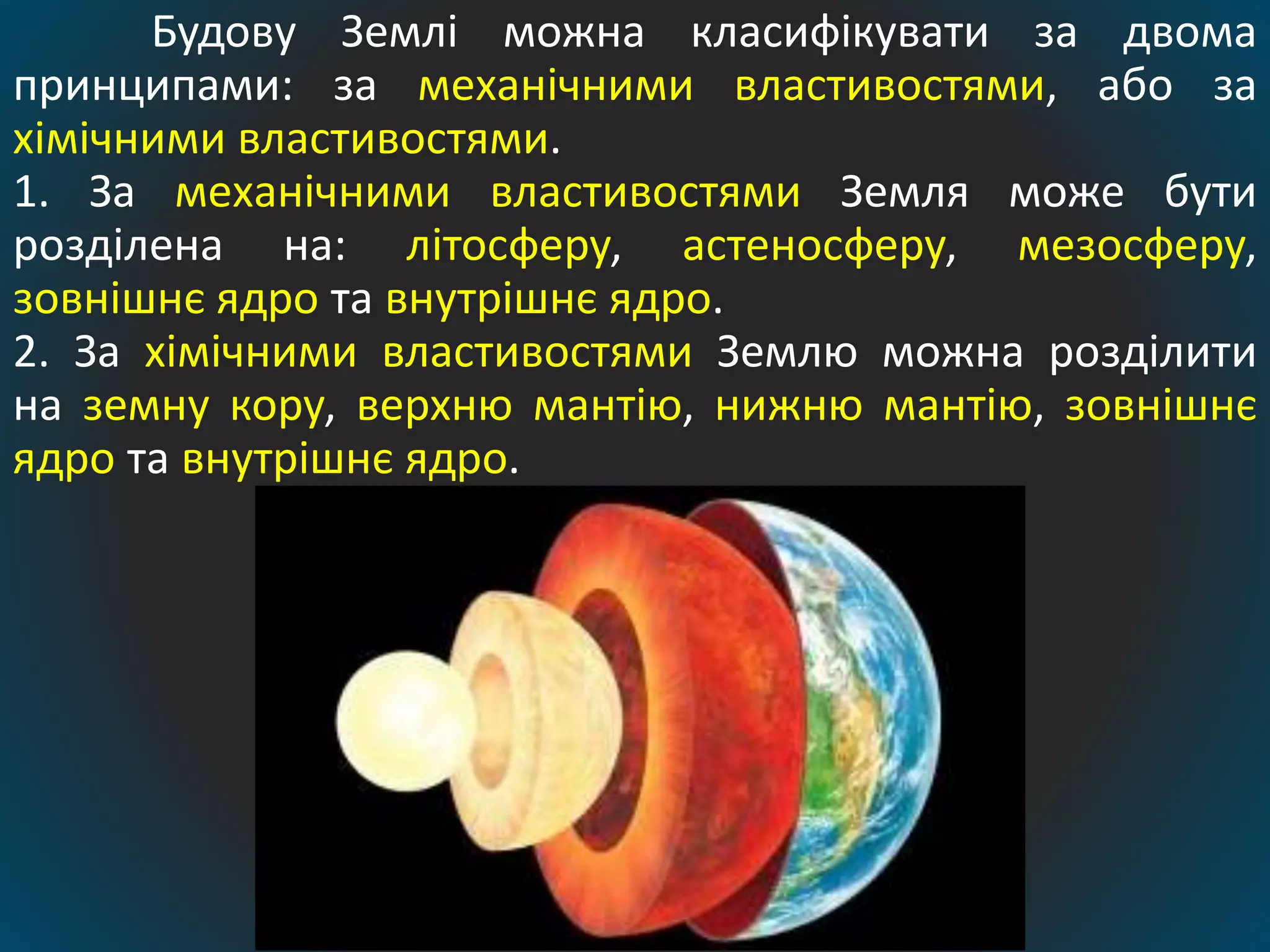 Будову Землі можна класифікувати за двома
принципами: за механічними властивостями, або за
хімічними властивостями.
1. За механічними властивостями Земля може бути
розділена на: літосферу, астеносферу, мезосферу,
зовнішнє ядро та внутрішнє ядро.
2. За хімічними властивостями Землю можна розділити
на земну кору, верхню мантію, нижню мантію, зовнішнє
ядро та внутрішнє ядро.
 