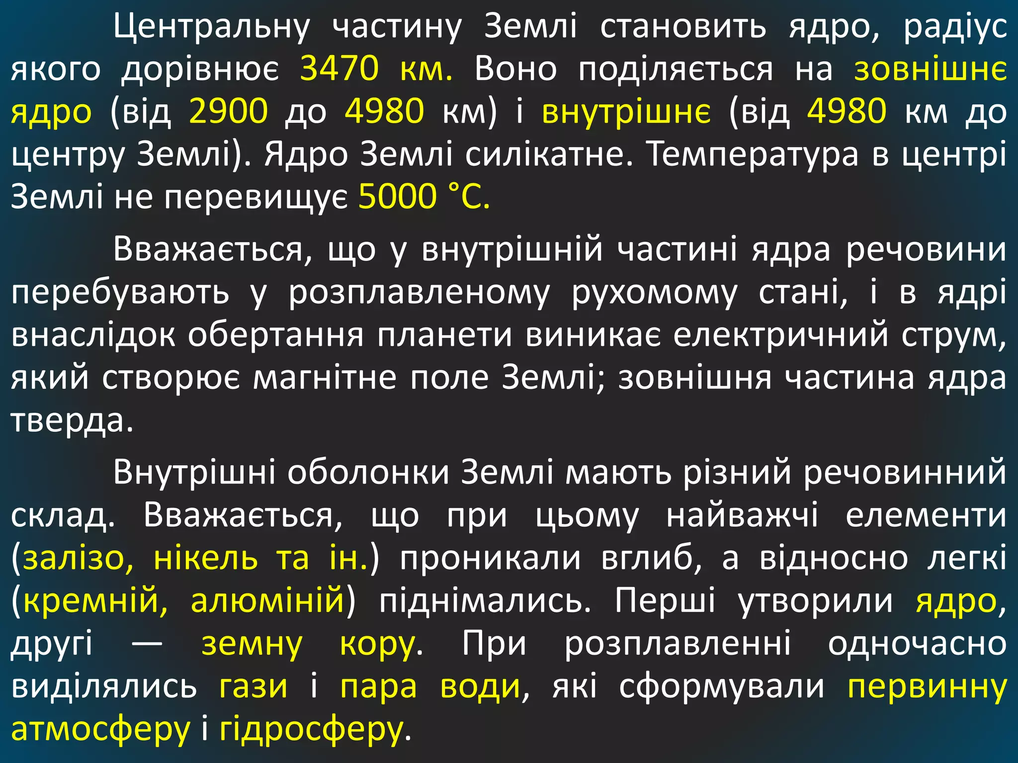 Центральну частину Землі становить ядро, радіус
якого дорівнює 3470 км. Воно поділяється на зовнішнє
ядро (від 2900 до 4980 км) і внутрішнє (від 4980 км до
центру Землі). Ядро Землі силікатне. Температура в центрі
Землі не перевищує 5000 °С.
Вважається, що у внутрішній частині ядра речовини
перебувають у розплавленому рухомому стані, і в ядрі
внаслідок обертання планети виникає електричний струм,
який створює магнітне поле Землі; зовнішня частина ядра
тверда.
Внутрішні оболонки Землі мають різний речовинний
склад. Вважається, що при цьому найважчі елементи
(залізо, нікель та ін.) проникали вглиб, а відносно легкі
(кремній, алюміній) піднімались. Перші утворили ядро,
другі — земну кору. При розплавленні одночасно
виділялись гази і пара води, які сформували первинну
атмосферу і гідросферу.
 
