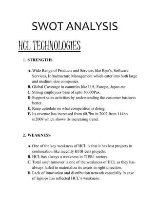 SWOT ANALYSIS
HCL TECHNOLOGIES
1. STRENGTHS
A. Wide Range of Products and Services like Bpo’s, Software
Services, Infrastructure Management which cater into both large
and medium size companies.
B. Global Coverage in countries like U.S, Europe, Japan etc
C. Strong employees base of upto 50000Pax.
D. Support sales activities by understanding the customer business
better.
E. Keep uptodate on what competition is doing.
F. Its revenue has increased from 60.7bn in 2007 from 114bn
in2009 which shows its increasing trend.
2. WEAKNESS
A. One of the key weakness of HCL is that it has lost projects in
continuation like recently BFSI cuts projects.
B. HCL has always a weakness in TIER1 sectors.
C. Total asset turnover is one of the weakness of HCL as they has
always failed to materialize its assets in right direction.
D. Lack of innovation and distribution network especially in case
of laptops has reflected HCL’s weakness.
 