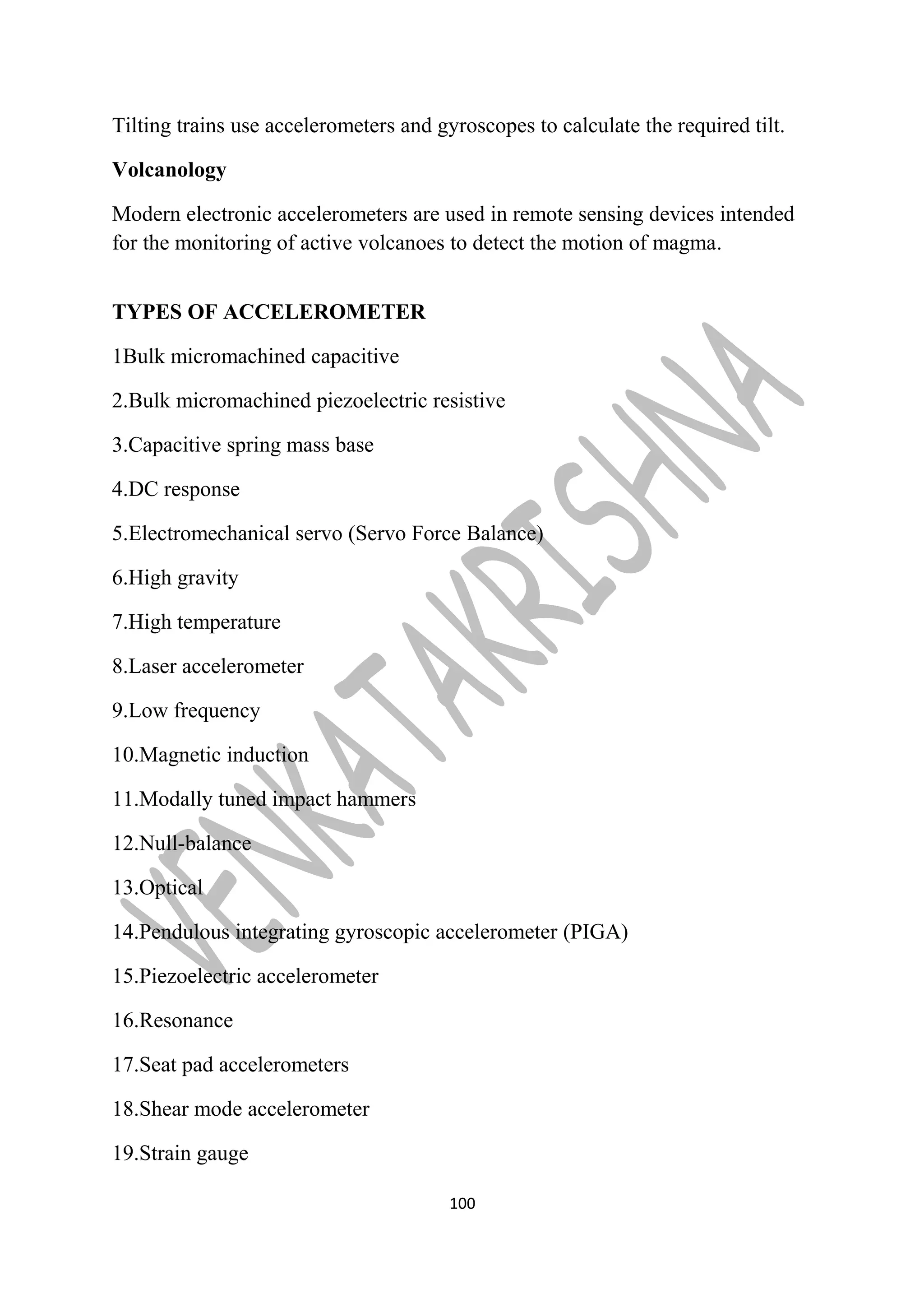 Tilting trains use accelerometers and gyroscopes to calculate the required tilt. 
Volcanology 
Modern electronic accelerometers are used in remote sensing devices intended 
for the monitoring of active volcanoes to detect the motion of magma. 
TYPES OF ACCELEROMETER 
1Bulk micromachined capacitive 
2.Bulk micromachined piezoelectric resistive 
3.Capacitive spring mass base 
4.DC response 
5.Electromechanical servo (Servo Force Balance) 
6.High gravity 
7.High temperature 
8.Laser accelerometer 
9.Low frequency 
10.Magnetic induction 
11.Modally tuned impact hammers 
12.Null-balance 
13.Optical 
14.Pendulous integrating gyroscopic accelerometer (PIGA) 
15.Piezoelectric accelerometer 
16.Resonance 
17.Seat pad accelerometers 
18.Shear mode accelerometer 
19.Strain gauge 
100 
 