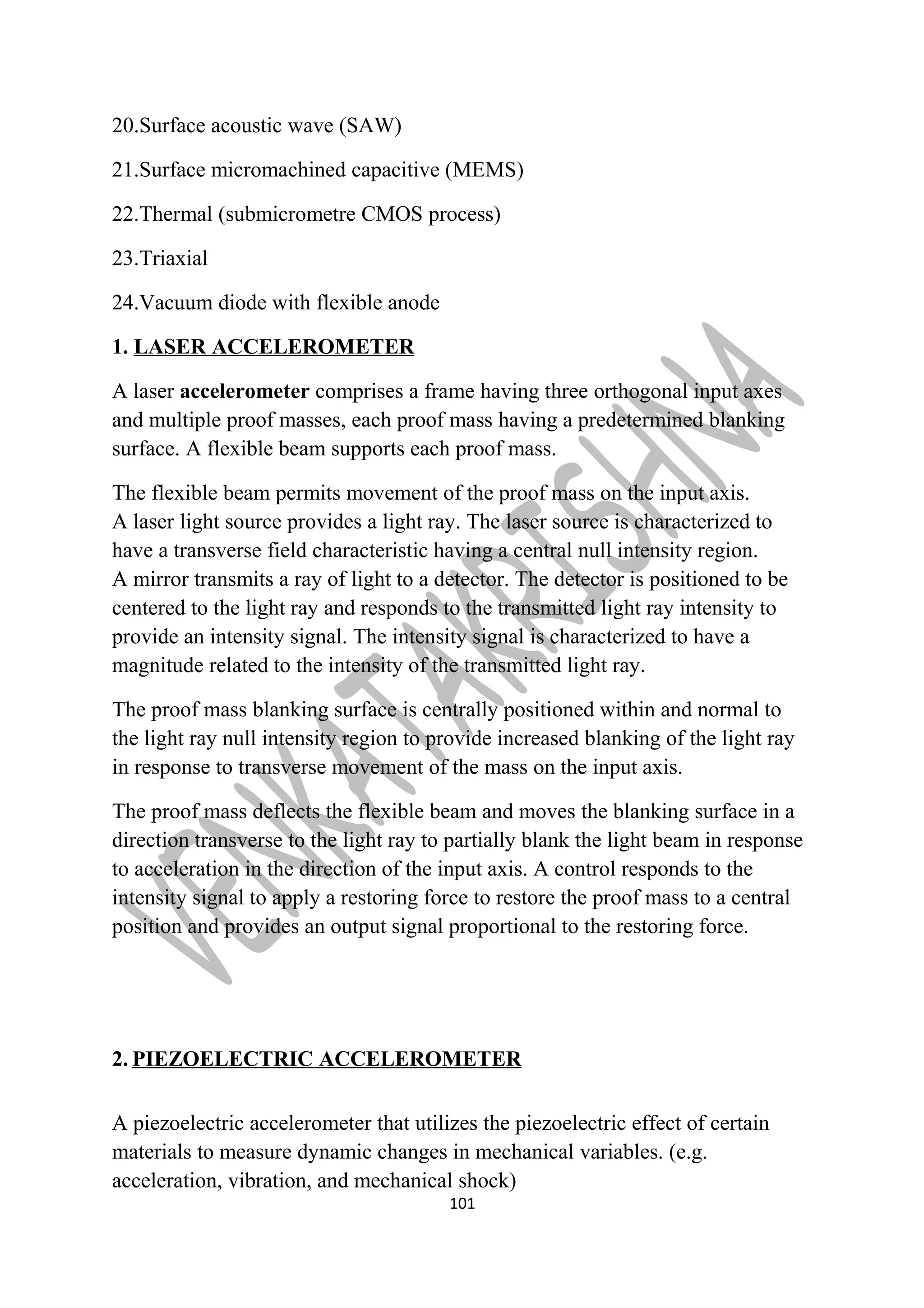 20.Surface acoustic wave (SAW) 
21.Surface micromachined capacitive (MEMS) 
22.Thermal (submicrometre CMOS process) 
23.Triaxial 
24.Vacuum diode with flexible anode 
1. LASER ACCELEROMETER 
A laser accelerometer comprises a frame having three orthogonal input axes 
and multiple proof masses, each proof mass having a predetermined blanking 
surface. A flexible beam supports each proof mass. 
The flexible beam permits movement of the proof mass on the input axis. 
A laser light source provides a light ray. The laser source is characterized to 
have a transverse field characteristic having a central null intensity region. 
A mirror transmits a ray of light to a detector. The detector is positioned to be 
centered to the light ray and responds to the transmitted light ray intensity to 
provide an intensity signal. The intensity signal is characterized to have a 
magnitude related to the intensity of the transmitted light ray. 
The proof mass blanking surface is centrally positioned within and normal to 
the light ray null intensity region to provide increased blanking of the light ray 
in response to transverse movement of the mass on the input axis. 
The proof mass deflects the flexible beam and moves the blanking surface in a 
direction transverse to the light ray to partially blank the light beam in response 
to acceleration in the direction of the input axis. A control responds to the 
intensity signal to apply a restoring force to restore the proof mass to a central 
position and provides an output signal proportional to the restoring force. 
2. PIEZOELECTRIC ACCELEROMETER 
A piezoelectric accelerometer that utilizes the piezoelectric effect of certain 
materials to measure dynamic changes in mechanical variables. (e.g. 
acceleration, vibration, and mechanical shock) 
101 
 