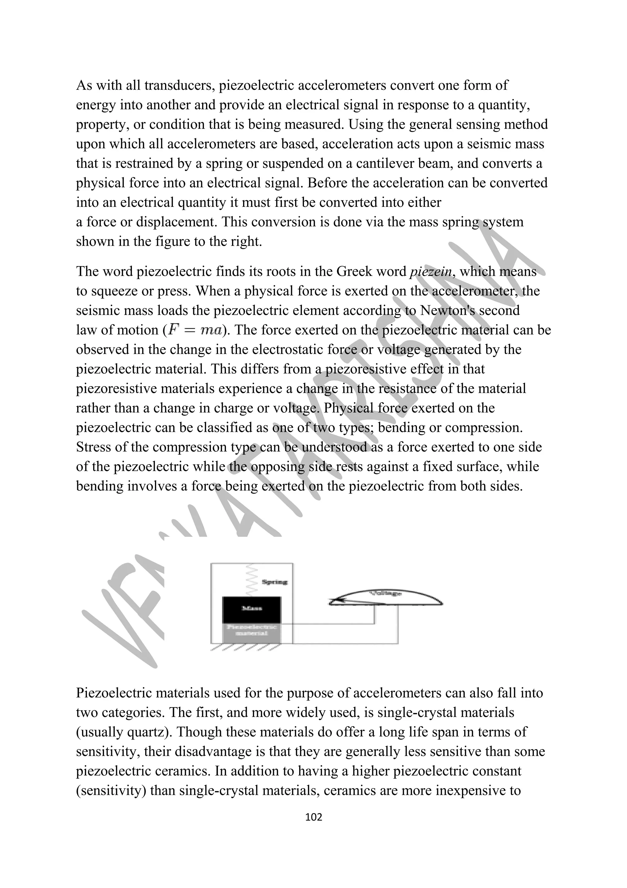 As with all transducers, piezoelectric accelerometers convert one form of 
energy into another and provide an electrical signal in response to a quantity, 
property, or condition that is being measured. Using the general sensing method 
upon which all accelerometers are based, acceleration acts upon a seismic mass 
that is restrained by a spring or suspended on a cantilever beam, and converts a 
physical force into an electrical signal. Before the acceleration can be converted 
into an electrical quantity it must first be converted into either 
a force or displacement. This conversion is done via the mass spring system 
shown in the figure to the right. 
The word piezoelectric finds its roots in the Greek word piezein, which means 
to squeeze or press. When a physical force is exerted on the accelerometer, the 
seismic mass loads the piezoelectric element according to Newton's second 
law of motion ( ). The force exerted on the piezoelectric material can be 
observed in the change in the electrostatic force or voltage generated by the 
piezoelectric material. This differs from a piezoresistive effect in that 
piezoresistive materials experience a change in the resistance of the material 
rather than a change in charge or voltage. Physical force exerted on the 
piezoelectric can be classified as one of two types; bending or compression. 
Stress of the compression type can be understood as a force exerted to one side 
of the piezoelectric while the opposing side rests against a fixed surface, while 
bending involves a force being exerted on the piezoelectric from both sides. 
Piezoelectric materials used for the purpose of accelerometers can also fall into 
two categories. The first, and more widely used, is single-crystal materials 
(usually quartz). Though these materials do offer a long life span in terms of 
sensitivity, their disadvantage is that they are generally less sensitive than some 
piezoelectric ceramics. In addition to having a higher piezoelectric constant 
(sensitivity) than single-crystal materials, ceramics are more inexpensive to 
102 
 