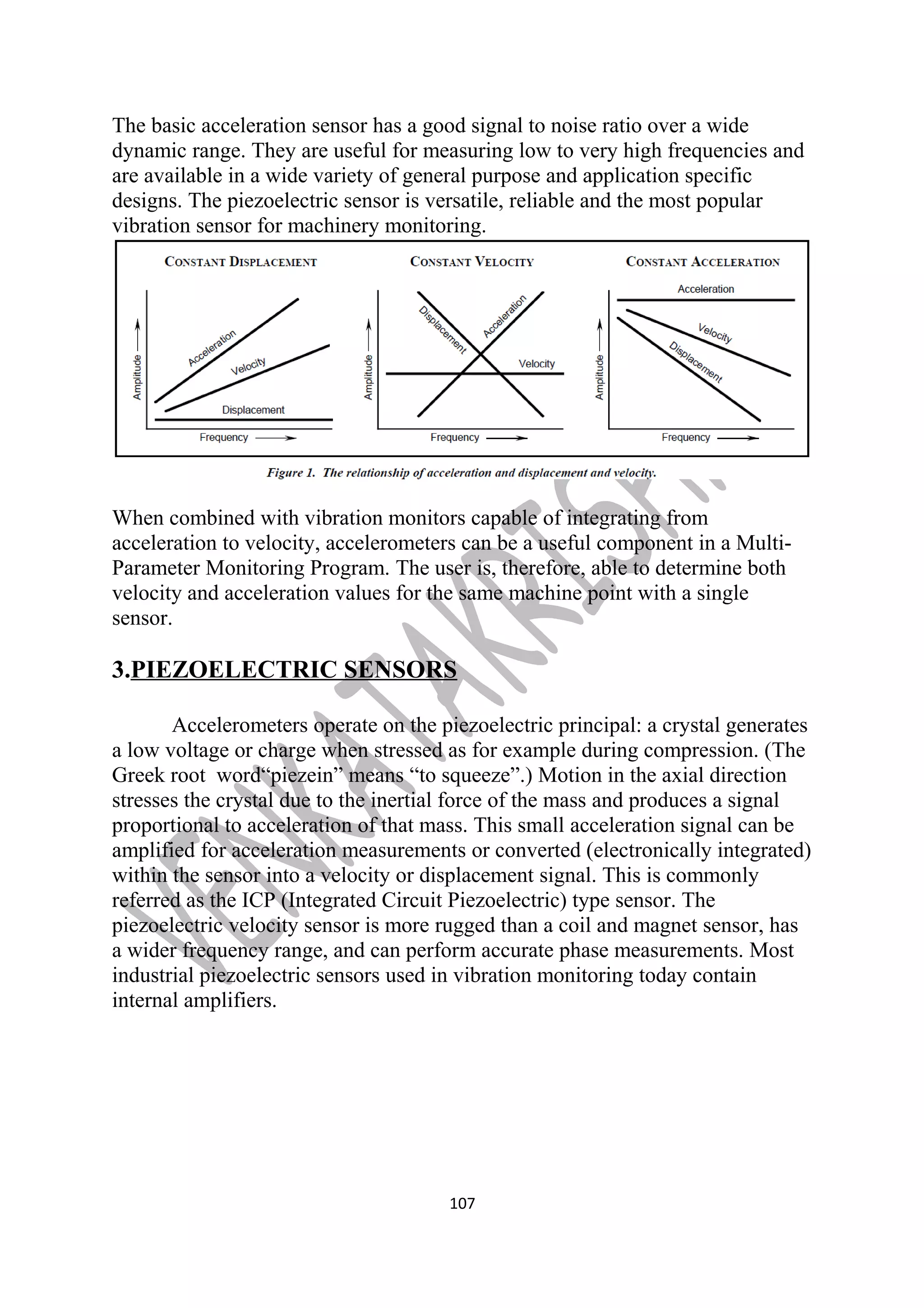 The basic acceleration sensor has a good signal to noise ratio over a wide 
dynamic range. They are useful for measuring low to very high frequencies and 
are available in a wide variety of general purpose and application specific 
designs. The piezoelectric sensor is versatile, reliable and the most popular 
vibration sensor for machinery monitoring. 
When combined with vibration monitors capable of integrating from 
acceleration to velocity, accelerometers can be a useful component in a Multi- 
Parameter Monitoring Program. The user is, therefore, able to determine both 
velocity and acceleration values for the same machine point with a single 
sensor. 
3.PIEZOELECTRIC SENSORS 
Accelerometers operate on the piezoelectric principal: a crystal generates 
a low voltage or charge when stressed as for example during compression. (The 
Greek root word“piezein” means “to squeeze”.) Motion in the axial direction 
stresses the crystal due to the inertial force of the mass and produces a signal 
proportional to acceleration of that mass. This small acceleration signal can be 
amplified for acceleration measurements or converted (electronically integrated) 
within the sensor into a velocity or displacement signal. This is commonly 
referred as the ICP (Integrated Circuit Piezoelectric) type sensor. The 
piezoelectric velocity sensor is more rugged than a coil and magnet sensor, has 
a wider frequency range, and can perform accurate phase measurements. Most 
industrial piezoelectric sensors used in vibration monitoring today contain 
internal amplifiers. 
107 
 