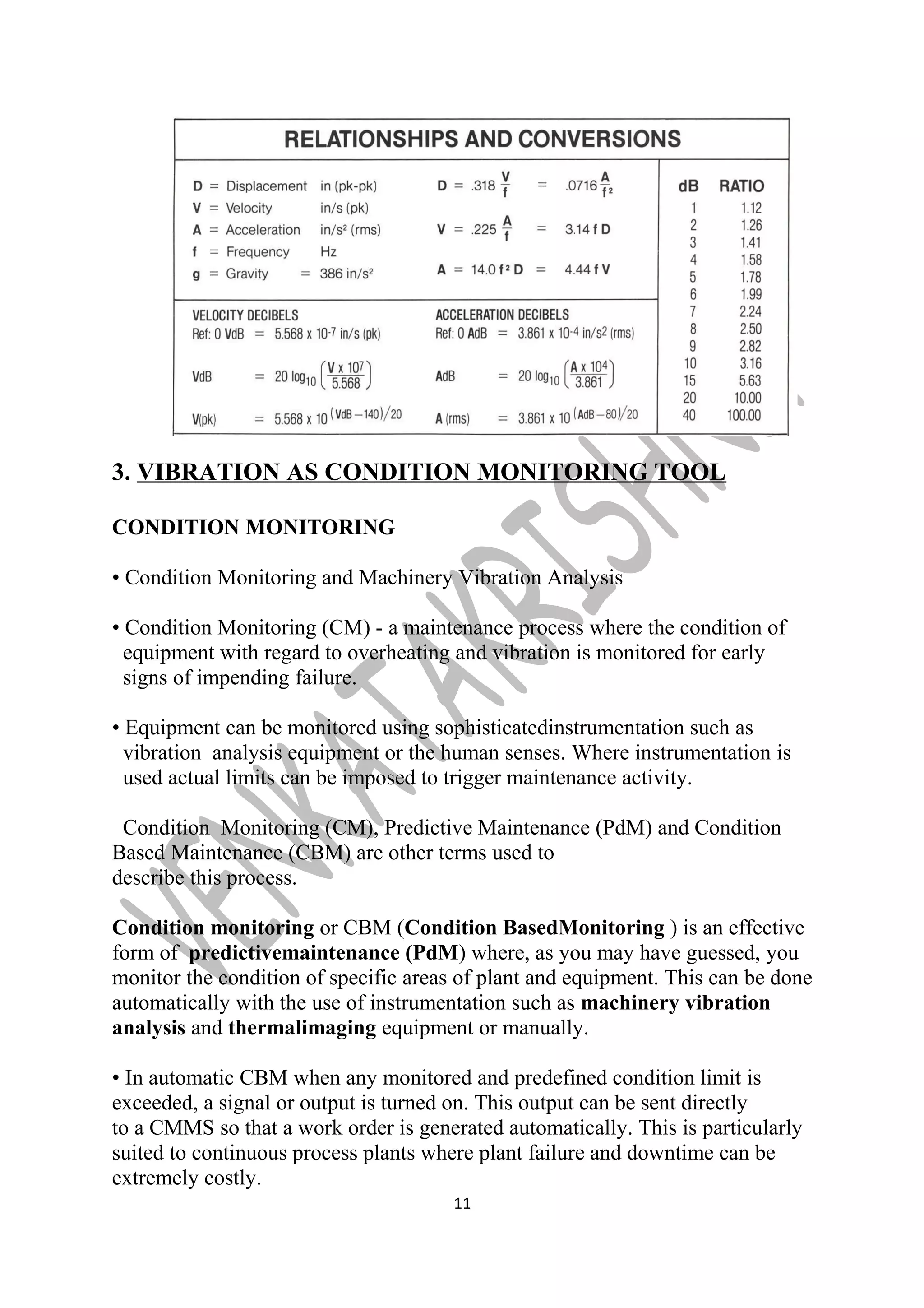 3. VIBRATION AS CONDITION MONITORING TOOL 
CONDITION MONITORING 
• Condition Monitoring and Machinery Vibration Analysis 
• Condition Monitoring (CM) - a maintenance process where the condition of 
equipment with regard to overheating and vibration is monitored for early 
signs of impending failure. 
• Equipment can be monitored using sophisticatedinstrumentation such as 
vibration analysis equipment or the human senses. Where instrumentation is 
used actual limits can be imposed to trigger maintenance activity. 
Condition Monitoring (CM), Predictive Maintenance (PdM) and Condition 
Based Maintenance (CBM) are other terms used to 
describe this process. 
Condition monitoring or CBM (Condition BasedMonitoring ) is an effective 
form of predictivemaintenance (PdM) where, as you may have guessed, you 
monitor the condition of specific areas of plant and equipment. This can be done 
automatically with the use of instrumentation such as machinery vibration 
analysis and thermalimaging equipment or manually. 
• In automatic CBM when any monitored and predefined condition limit is 
exceeded, a signal or output is turned on. This output can be sent directly 
to a CMMS so that a work order is generated automatically. This is particularly 
suited to continuous process plants where plant failure and downtime can be 
extremely costly. 
11 
 