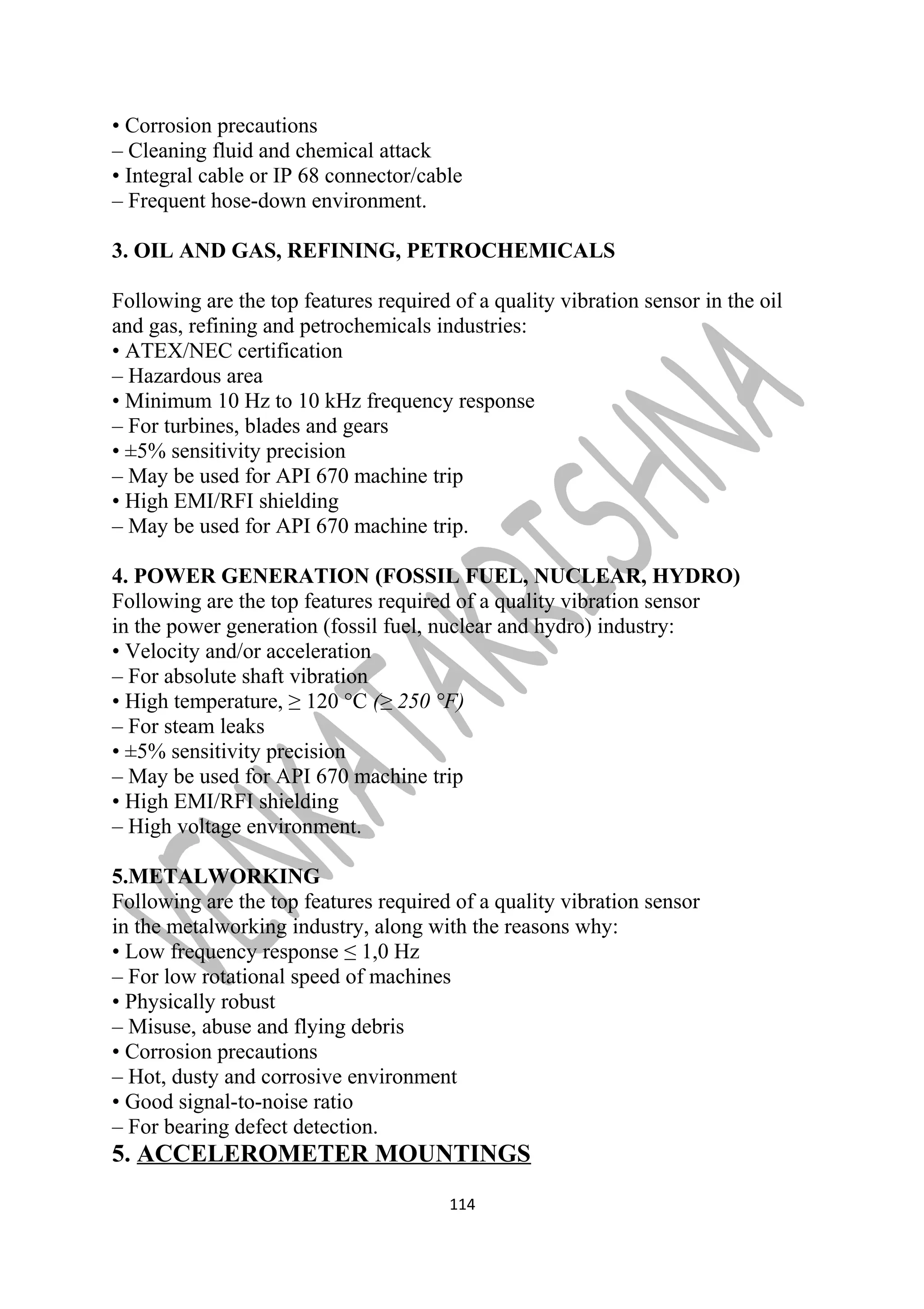 • Corrosion precautions 
– Cleaning fluid and chemical attack 
• Integral cable or IP 68 connector/cable 
– Frequent hose-down environment. 
3. OIL AND GAS, REFINING, PETROCHEMICALS 
Following are the top features required of a quality vibration sensor in the oil 
and gas, refining and petrochemicals industries: 
• ATEX/NEC certification 
– Hazardous area 
• Minimum 10 Hz to 10 kHz frequency response 
– For turbines, blades and gears 
• ±5% sensitivity precision 
– May be used for API 670 machine trip 
• High EMI/RFI shielding 
– May be used for API 670 machine trip. 
4. POWER GENERATION (FOSSIL FUEL, NUCLEAR, HYDRO) 
Following are the top features required of a quality vibration sensor 
in the power generation (fossil fuel, nuclear and hydro) industry: 
• Velocity and/or acceleration 
– For absolute shaft vibration 
• High temperature, ≥ 120 °C (≥ 250 °F) 
– For steam leaks 
• ±5% sensitivity precision 
– May be used for API 670 machine trip 
• High EMI/RFI shielding 
– High voltage environment. 
5.METALWORKING 
Following are the top features required of a quality vibration sensor 
in the metalworking industry, along with the reasons why: 
• Low frequency response ≤ 1,0 Hz 
– For low rotational speed of machines 
• Physically robust 
– Misuse, abuse and flying debris 
• Corrosion precautions 
– Hot, dusty and corrosive environment 
• Good signal-to-noise ratio 
– For bearing defect detection. 
5. ACCELEROMETER MOUNTINGS 
114 
 