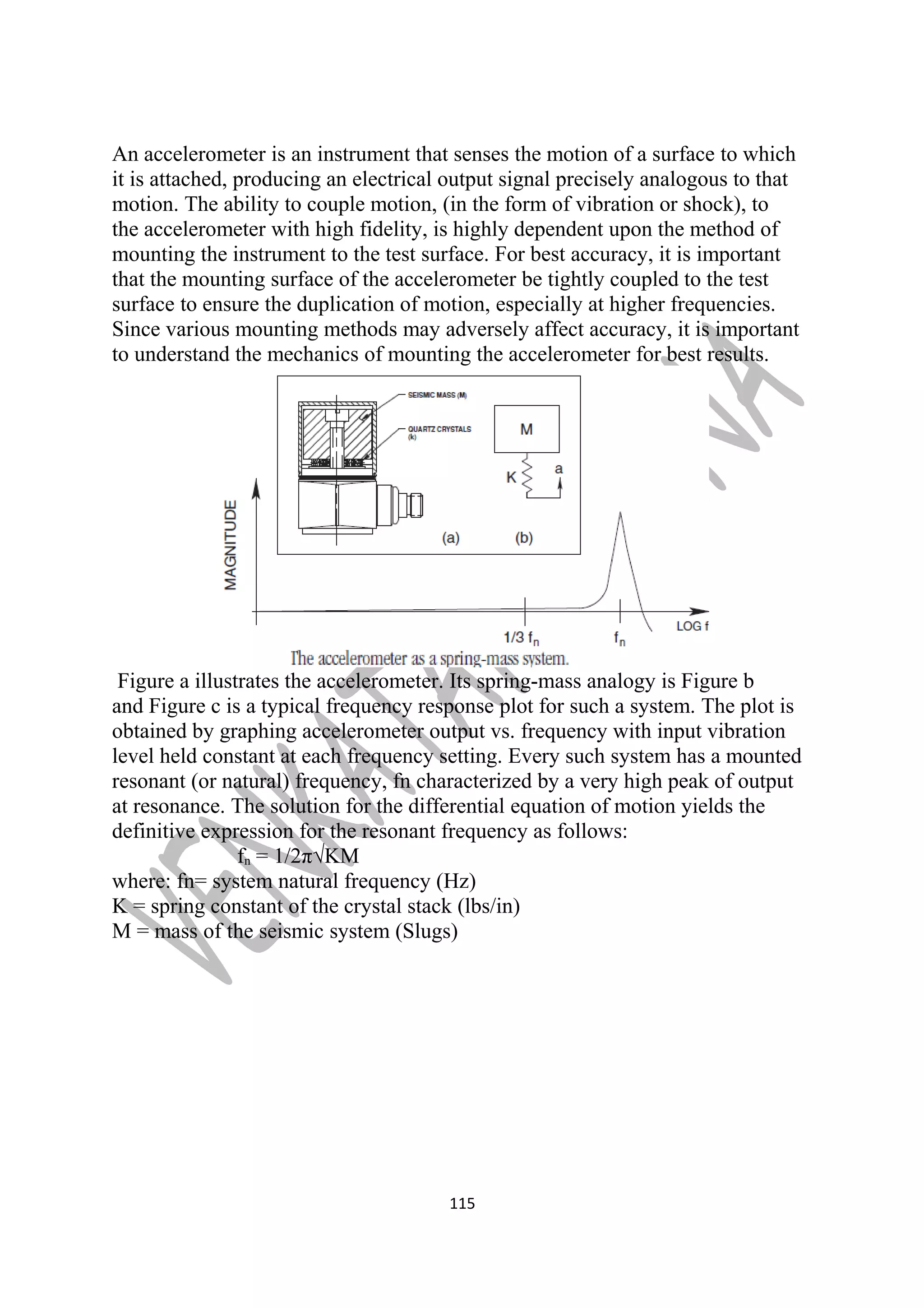 An accelerometer is an instrument that senses the motion of a surface to which 
it is attached, producing an electrical output signal precisely analogous to that 
motion. The ability to couple motion, (in the form of vibration or shock), to 
the accelerometer with high fidelity, is highly dependent upon the method of 
mounting the instrument to the test surface. For best accuracy, it is important 
that the mounting surface of the accelerometer be tightly coupled to the test 
surface to ensure the duplication of motion, especially at higher frequencies. 
Since various mounting methods may adversely affect accuracy, it is important 
to understand the mechanics of mounting the accelerometer for best results. 
Figure a illustrates the accelerometer. Its spring-mass analogy is Figure b 
and Figure c is a typical frequency response plot for such a system. The plot is 
obtained by graphing accelerometer output vs. frequency with input vibration 
level held constant at each frequency setting. Every such system has a mounted 
resonant (or natural) frequency, fn characterized by a very high peak of output 
at resonance. The solution for the differential equation of motion yields the 
definitive expression for the resonant frequency as follows: 
fn = 1/2π√KM 
where: fn= system natural frequency (Hz) 
K = spring constant of the crystal stack (lbs/in) 
M = mass of the seismic system (Slugs) 
115 
 