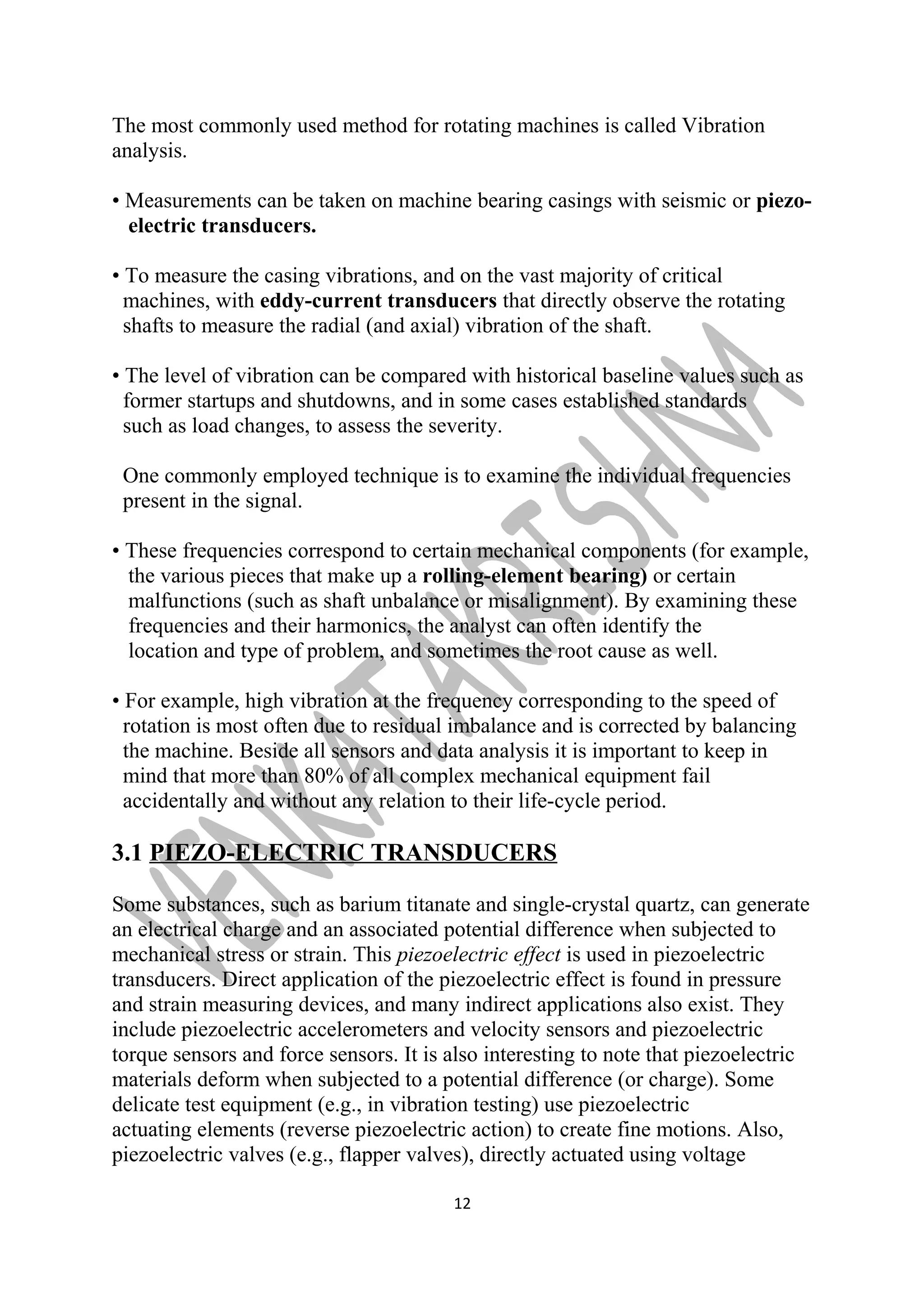 The most commonly used method for rotating machines is called Vibration 
analysis. 
• Measurements can be taken on machine bearing casings with seismic or piezo-electric 
transducers. 
• To measure the casing vibrations, and on the vast majority of critical 
machines, with eddy-current transducers that directly observe the rotating 
shafts to measure the radial (and axial) vibration of the shaft. 
• The level of vibration can be compared with historical baseline values such as 
former startups and shutdowns, and in some cases established standards 
such as load changes, to assess the severity. 
One commonly employed technique is to examine the individual frequencies 
present in the signal. 
• These frequencies correspond to certain mechanical components (for example, 
the various pieces that make up a rolling-element bearing) or certain 
malfunctions (such as shaft unbalance or misalignment). By examining these 
frequencies and their harmonics, the analyst can often identify the 
location and type of problem, and sometimes the root cause as well. 
• For example, high vibration at the frequency corresponding to the speed of 
rotation is most often due to residual imbalance and is corrected by balancing 
the machine. Beside all sensors and data analysis it is important to keep in 
mind that more than 80% of all complex mechanical equipment fail 
accidentally and without any relation to their life-cycle period. 
3.1 PIEZO-ELECTRIC TRANSDUCERS 
Some substances, such as barium titanate and single-crystal quartz, can generate 
an electrical charge and an associated potential difference when subjected to 
mechanical stress or strain. This piezoelectric effect is used in piezoelectric 
transducers. Direct application of the piezoelectric effect is found in pressure 
and strain measuring devices, and many indirect applications also exist. They 
include piezoelectric accelerometers and velocity sensors and piezoelectric 
torque sensors and force sensors. It is also interesting to note that piezoelectric 
materials deform when subjected to a potential difference (or charge). Some 
delicate test equipment (e.g., in vibration testing) use piezoelectric 
actuating elements (reverse piezoelectric action) to create fine motions. Also, 
piezoelectric valves (e.g., flapper valves), directly actuated using voltage 
12 
 