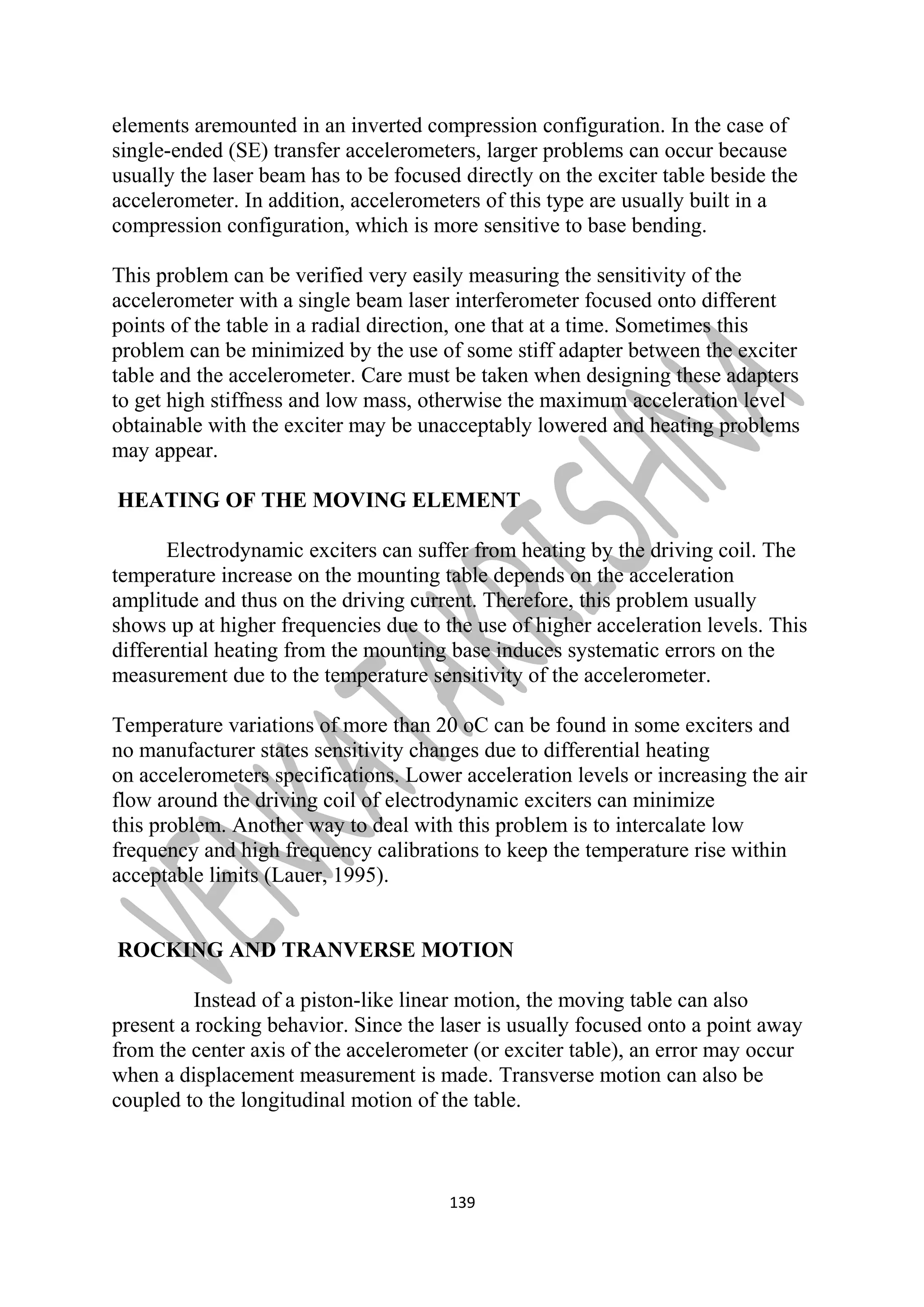 elements aremounted in an inverted compression configuration. In the case of 
single-ended (SE) transfer accelerometers, larger problems can occur because 
usually the laser beam has to be focused directly on the exciter table beside the 
accelerometer. In addition, accelerometers of this type are usually built in a 
compression configuration, which is more sensitive to base bending. 
This problem can be verified very easily measuring the sensitivity of the 
accelerometer with a single beam laser interferometer focused onto different 
points of the table in a radial direction, one that at a time. Sometimes this 
problem can be minimized by the use of some stiff adapter between the exciter 
table and the accelerometer. Care must be taken when designing these adapters 
to get high stiffness and low mass, otherwise the maximum acceleration level 
obtainable with the exciter may be unacceptably lowered and heating problems 
may appear. 
HEATING OF THE MOVING ELEMENT 
Electrodynamic exciters can suffer from heating by the driving coil. The 
temperature increase on the mounting table depends on the acceleration 
amplitude and thus on the driving current. Therefore, this problem usually 
shows up at higher frequencies due to the use of higher acceleration levels. This 
differential heating from the mounting base induces systematic errors on the 
measurement due to the temperature sensitivity of the accelerometer. 
Temperature variations of more than 20 oC can be found in some exciters and 
no manufacturer states sensitivity changes due to differential heating 
on accelerometers specifications. Lower acceleration levels or increasing the air 
flow around the driving coil of electrodynamic exciters can minimize 
this problem. Another way to deal with this problem is to intercalate low 
frequency and high frequency calibrations to keep the temperature rise within 
acceptable limits (Lauer, 1995). 
ROCKING AND TRANVERSE MOTION 
Instead of a piston-like linear motion, the moving table can also 
present a rocking behavior. Since the laser is usually focused onto a point away 
from the center axis of the accelerometer (or exciter table), an error may occur 
when a displacement measurement is made. Transverse motion can also be 
coupled to the longitudinal motion of the table. 
139 
 